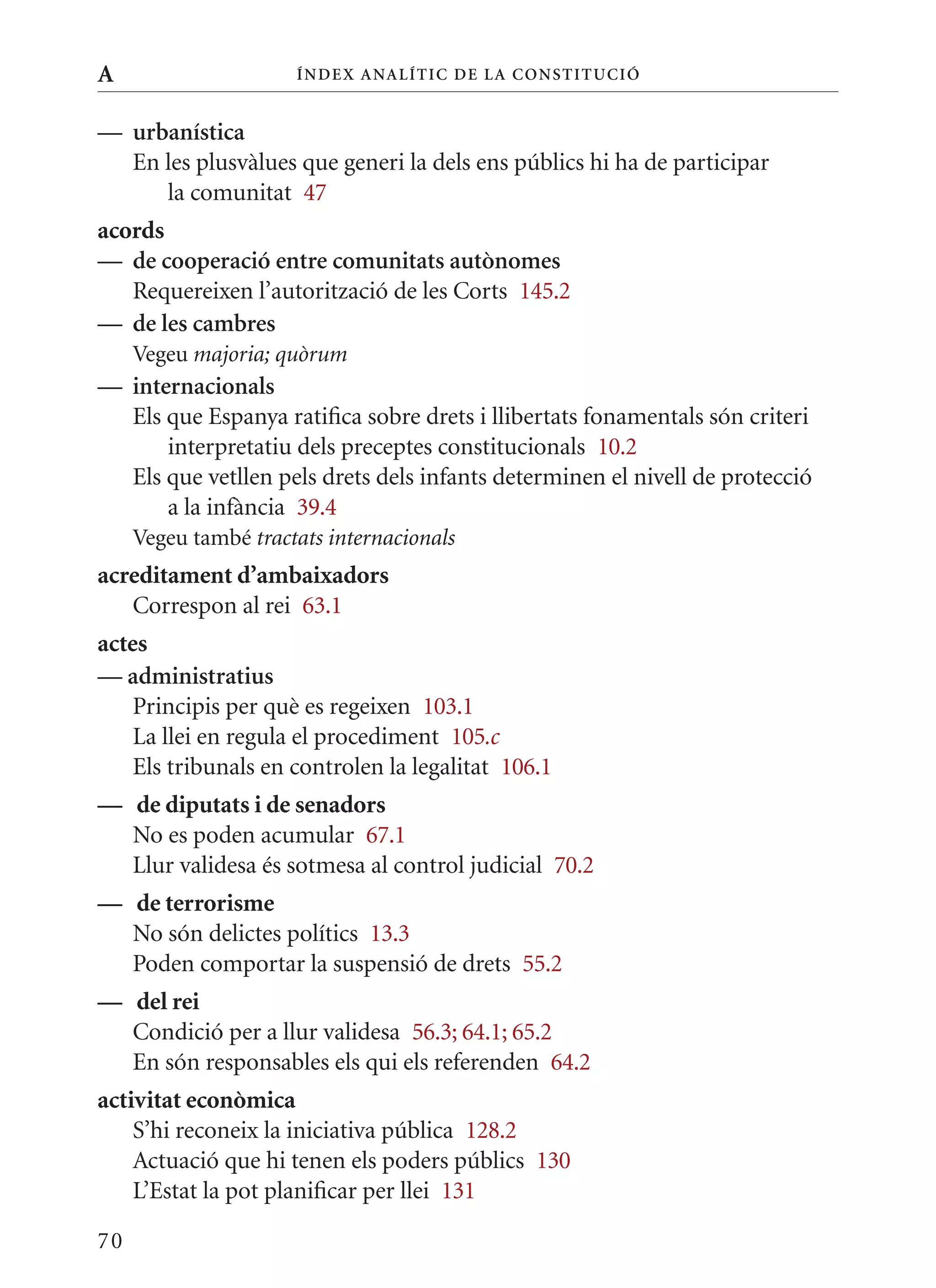 A                     Í nDE x anal ÍTIC DE la Cons TIT u CIó


— urbanística
  En les plusvàlues que generi la dels ens públics hi ha de participar
     la comunitat 47
acords
— de cooperació entre comunitats autònomes
   Requereixen l’autorització de les Corts 145.2
— de les cambres
     Vegeu majoria; quòrum
— internacionals
  Els que Espanya ratifica sobre drets i llibertats fonamentals són criteri
      interpretatiu dels preceptes constitucionals 10.2
  Els que vetllen pels drets dels infants determinen el nivell de protecció
      a la infància 39.4
     Vegeu també tractats internacionals
acreditament d’ambaixadors
   Correspon al rei 63.1
actes
— administratius
    Principis per què es regeixen 103.1
    La llei en regula el procediment 105.c
    Els tribunals en controlen la legalitat 106.1
— de diputats i de senadors
  No es poden acumular 67.1
  Llur validesa és sotmesa al control judicial 70.2
— de terrorisme
  No són delictes polítics 13.3
  Poden comportar la suspensió de drets 55.2
— del rei
  Condició per a llur validesa 56.3; 64.1; 65.2
  En són responsables els qui els referenden 64.2
activitat econòmica
    S’hi reconeix la iniciativa pública 128.2
    Actuació que hi tenen els poders públics 130
    L’Estat la pot planificar per llei 131

70
 