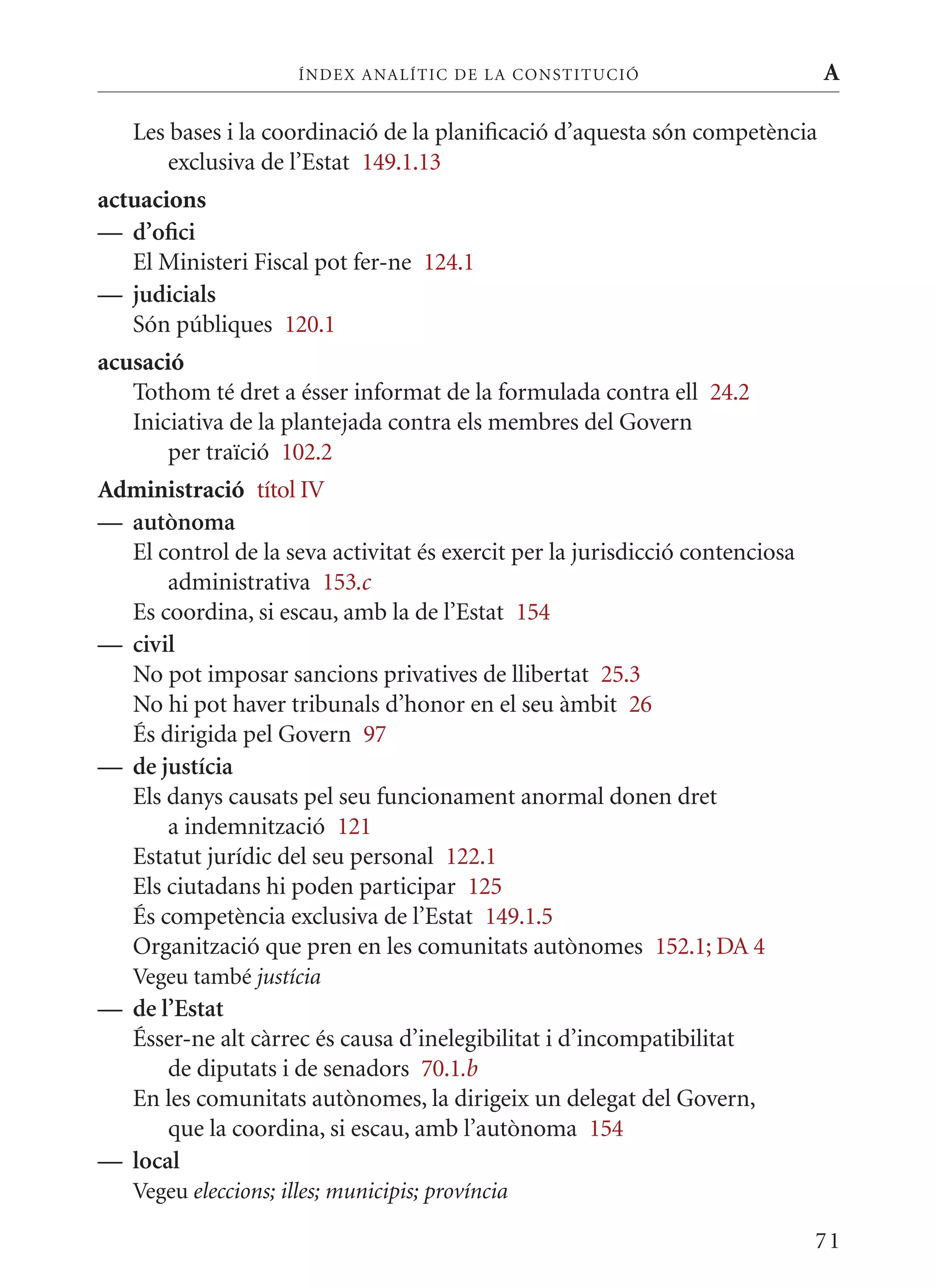 ÍN DE x ANALÍTIC DE LA CONSTITUCI ó                     A

   Les bases i la coordinació de la planificació d’aquesta són competència
       exclusiva de l’Estat 149.1.13
actuacions
— d’ofici
   El ministeri Fiscal pot fer-ne 124.1
— judicials
   Són públiques 120.1
acusació
   Tothom té dret a ésser informat de la formulada contra ell 24.2
   Iniciativa de la plantejada contra els membres del Govern
       per traïció 102.2
Administració títol IV
— autònoma
  El control de la seva activitat és exercit per la jurisdicció contenciosa
      administrativa 153.c
  Es coordina, si escau, amb la de l’Estat 154
— civil
  No pot imposar sancions privatives de llibertat 25.3
  No hi pot haver tribunals d’honor en el seu àmbit 26
  És dirigida pel Govern 97
— de justícia
  Els danys causats pel seu funcionament anormal donen dret
      a indemnització 121
  Estatut jurídic del seu personal 122.1
  Els ciutadans hi poden participar 125
  És competència exclusiva de l’Estat 149.1.5
  Organització que pren en les comunitats autònomes 152.1; DA 4
   Vegeu també justícia
— de l’Estat
  Ésser-ne alt càrrec és causa d’inelegibilitat i d’incompatibilitat
      de diputats i de senadors 70.1.b
  En les comunitats autònomes, la dirigeix un delegat del Govern,
      que la coordina, si escau, amb l’autònoma 154
— local
   Vegeu eleccions; illes; municipis; província

                                                                              71
 