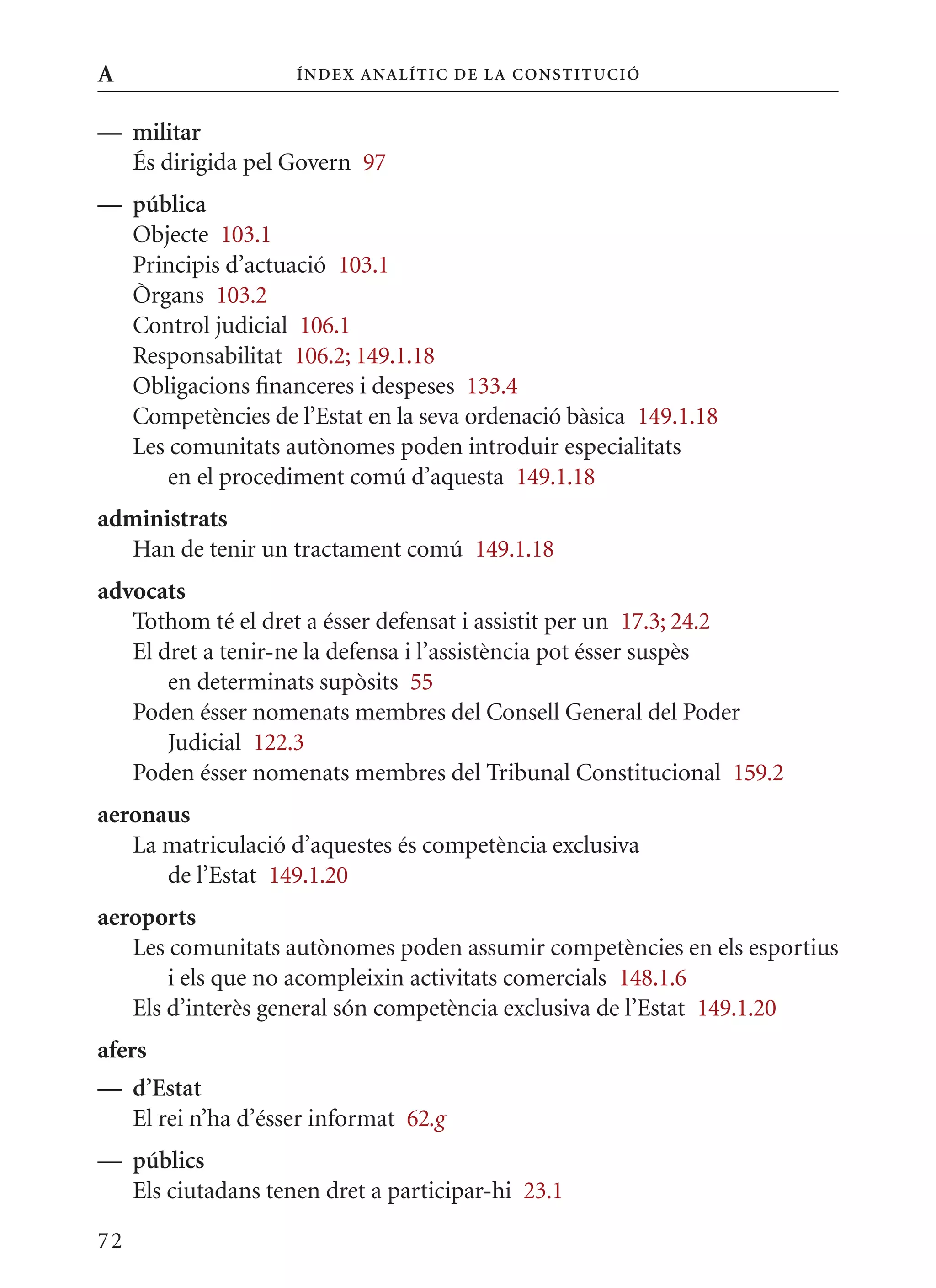 A                   Í nDE x anal ÍTIC DE la Cons TIT u CIó


— militar
  És dirigida pel Govern 97
— pública
  Objecte 103.1
  Principis d’actuació 103.1
  òrgans 103.2
  Control judicial 106.1
  Responsabilitat 106.2; 149.1.18
  Obligacions financeres i despeses 133.4
  Competències de l’Estat en la seva ordenació bàsica 149.1.18
  Les comunitats autònomes poden introduir especialitats
      en el procediment comú d’aquesta 149.1.18
administrats
   Han de tenir un tractament comú 149.1.18
advocats
   Tothom té el dret a ésser defensat i assistit per un 17.3; 24.2
   El dret a tenir-ne la defensa i l’assistència pot ésser suspès
       en determinats supòsits 55
   Poden ésser nomenats membres del Consell General del Poder
       Judicial 122.3
   Poden ésser nomenats membres del Tribunal Constitucional 159.2
aeronaus
   La matriculació d’aquestes és competència exclusiva
      de l’Estat 149.1.20
aeroports
   Les comunitats autònomes poden assumir competències en els esportius
       i els que no acompleixin activitats comercials 148.1.6
   Els d’interès general són competència exclusiva de l’Estat 149.1.20
afers
— d’Estat
  El rei n’ha d’ésser informat 62.g
— públics
  Els ciutadans tenen dret a participar-hi 23.1

72
 