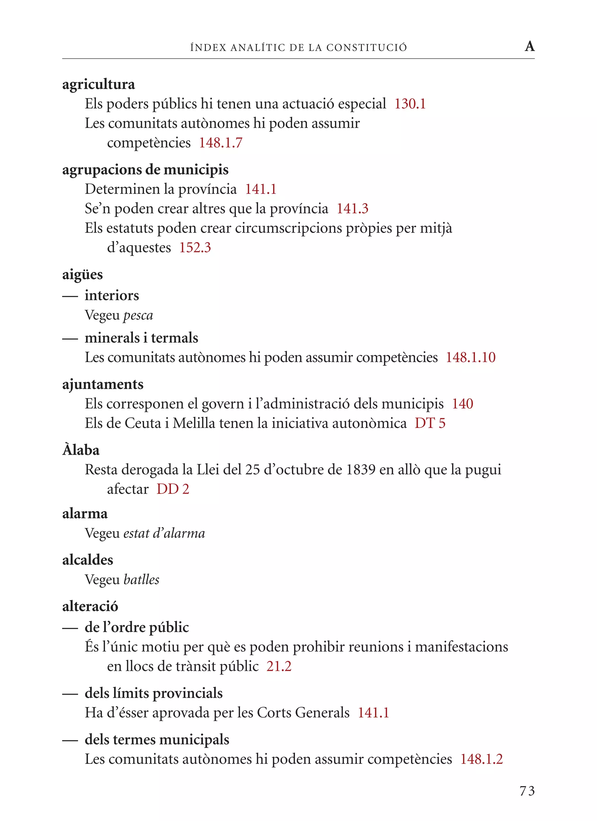 ÍN DE x ANALÍTIC DE LA CONSTITUCI ó                   A

agricultura
   Els poders públics hi tenen una actuació especial 130.1
   Les comunitats autònomes hi poden assumir
       competències 148.1.7
agrupacions de municipis
   Determinen la província 141.1
   Se’n poden crear altres que la província 141.3
   Els estatuts poden crear circumscripcions pròpies per mitjà
       d’aquestes 152.3
aigües
— interiors
   Vegeu pesca
— minerals i termals
  Les comunitats autònomes hi poden assumir competències 148.1.10
ajuntaments
   Els corresponen el govern i l’administració dels municipis 140
   Els de Ceuta i melilla tenen la iniciativa autonòmica DT 5
Àlaba
   Resta derogada la Llei del 25 d’octubre de 1839 en allò que la pugui
      afectar DD 2
alarma
   Vegeu estat d’alarma
alcaldes
   Vegeu batlles
alteració
— de l’ordre públic
    És l’únic motiu per què es poden prohibir reunions i manifestacions
        en llocs de trànsit públic 21.2
— dels límits provincials
  Ha d’ésser aprovada per les Corts Generals 141.1
— dels termes municipals
  Les comunitats autònomes hi poden assumir competències 148.1.2

                                                                          73
 