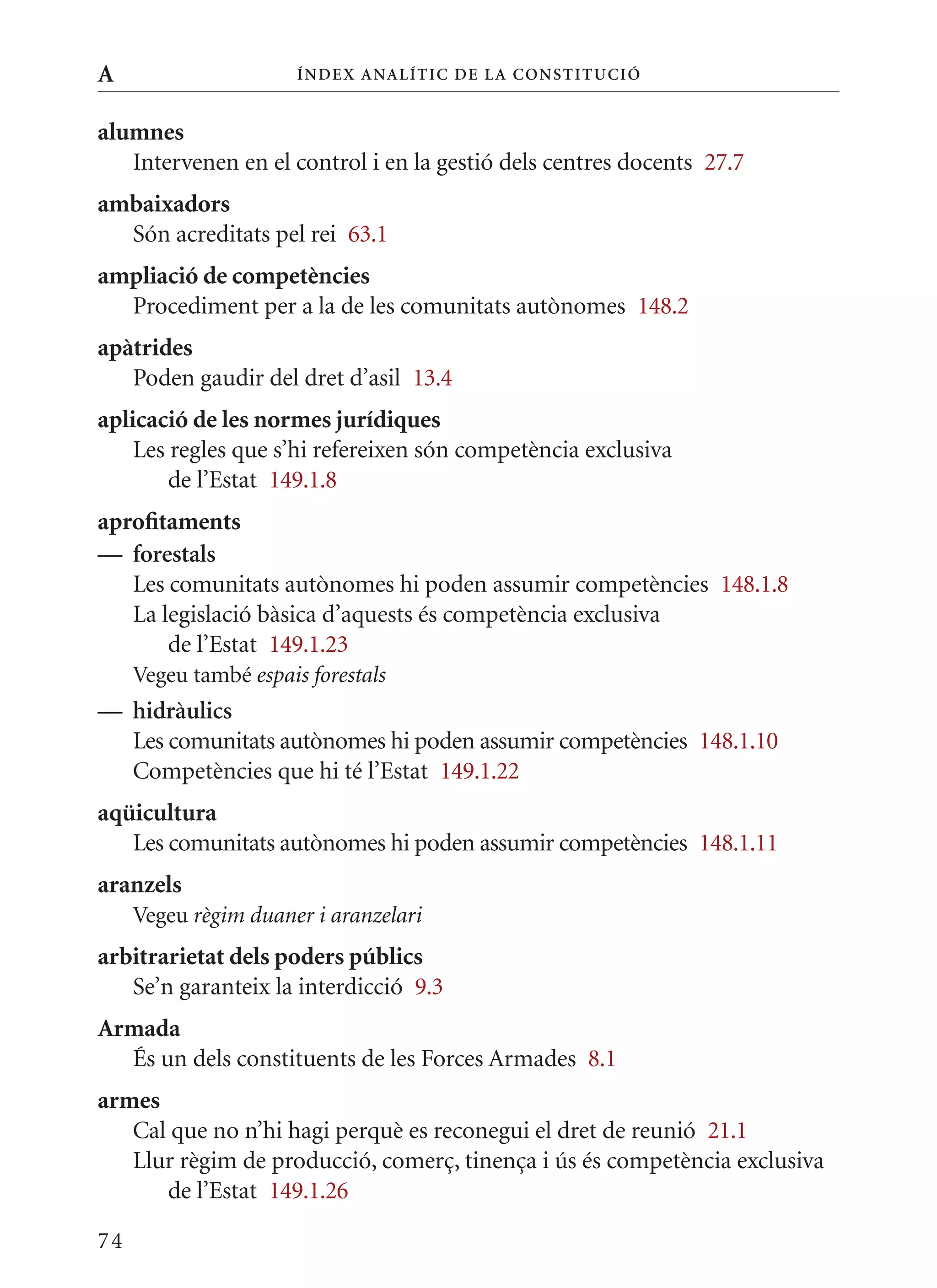 A                      Í nDE x anal ÍTIC DE la Cons TIT u CIó


alumnes
   Intervenen en el control i en la gestió dels centres docents 27.7
ambaixadors
  Són acreditats pel rei 63.1
ampliació de competències
  Procediment per a la de les comunitats autònomes 148.2
apàtrides
   Poden gaudir del dret d’asil 13.4
aplicació de les normes jurídiques
    Les regles que s’hi refereixen són competència exclusiva
        de l’Estat 149.1.8
aprofitaments
— forestals
   Les comunitats autònomes hi poden assumir competències 148.1.8
   La legislació bàsica d’aquests és competència exclusiva
       de l’Estat 149.1.23
     Vegeu també espais forestals
— hidràulics
  Les comunitats autònomes hi poden assumir competències 148.1.10
  Competències que hi té l’Estat 149.1.22
aqüicultura
   Les comunitats autònomes hi poden assumir competències 148.1.11
aranzels
     Vegeu règim duaner i aranzelari
arbitrarietat dels poders públics
   Se’n garanteix la interdicció 9.3
Armada
  És un dels constituents de les Forces Armades 8.1
armes
   Cal que no n’hi hagi perquè es reconegui el dret de reunió 21.1
   Llur règim de producció, comerç, tinença i ús és competència exclusiva
      de l’Estat 149.1.26

74
 