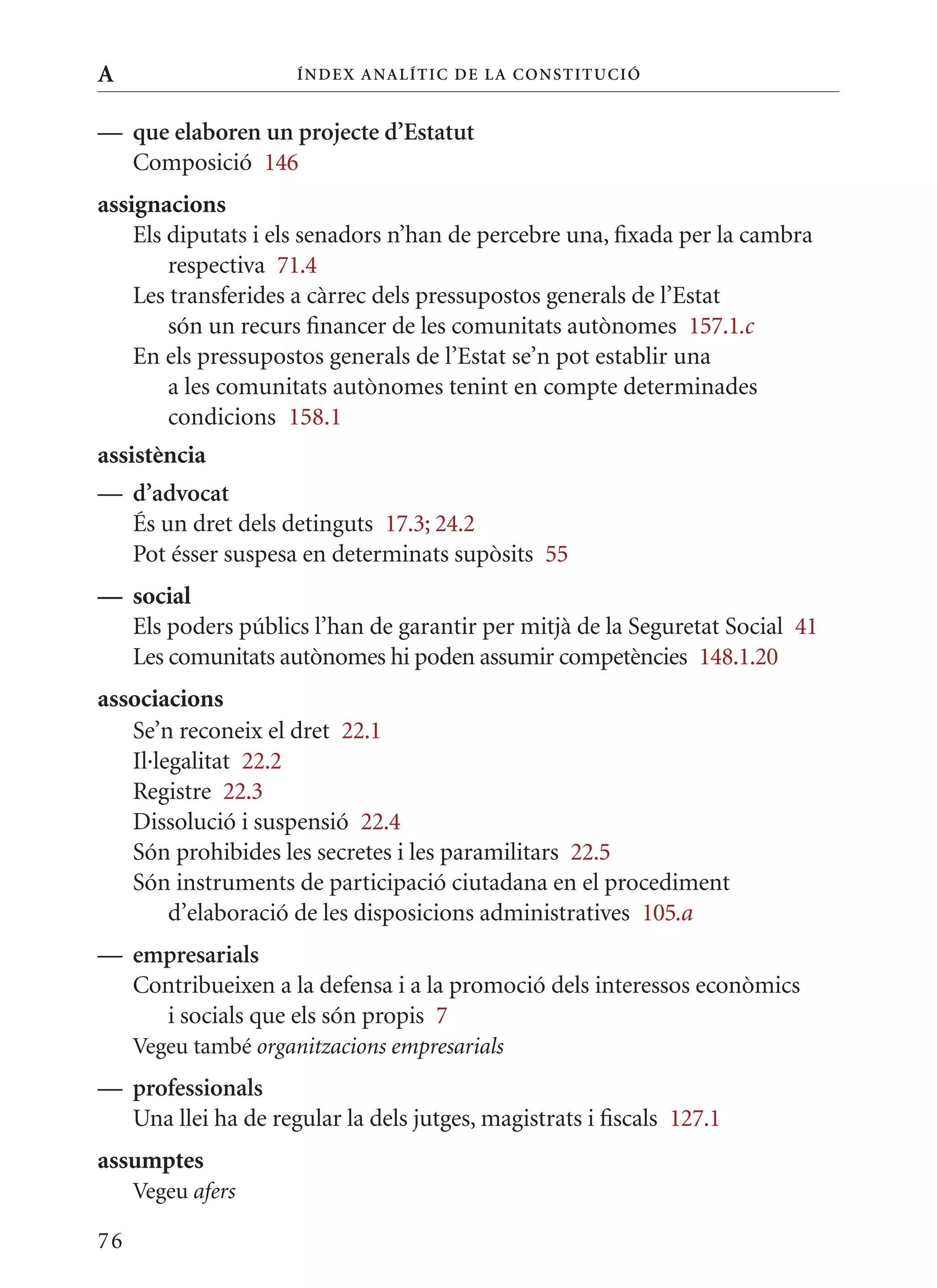 A                     Í nDE x anal ÍTIC DE la Cons TIT u CIó


— que elaboren un projecte d’Estatut
  Composició 146
assignacions
    Els diputats i els senadors n’han de percebre una, fixada per la cambra
        respectiva 71.4
    Les transferides a càrrec dels pressupostos generals de l’Estat
        són un recurs financer de les comunitats autònomes 157.1.c
    En els pressupostos generals de l’Estat se’n pot establir una
        a les comunitats autònomes tenint en compte determinades
        condicions 158.1
assistència
— d’advocat
  És un dret dels detinguts 17.3; 24.2
  Pot ésser suspesa en determinats supòsits 55
— social
  Els poders públics l’han de garantir per mitjà de la Seguretat Social 41
  Les comunitats autònomes hi poden assumir competències 148.1.20
associacions
   Se’n reconeix el dret 22.1
   Il·legalitat 22.2
   Registre 22.3
   Dissolució i suspensió 22.4
   Són prohibides les secretes i les paramilitars 22.5
   Són instruments de participació ciutadana en el procediment
        d’elaboració de les disposicions administratives 105.a
— empresarials
  Contribueixen a la defensa i a la promoció dels interessos econòmics
    i socials que els són propis 7
     Vegeu també organitzacions empresarials
— professionals
  Una llei ha de regular la dels jutges, magistrats i fiscals 127.1
assumptes
     Vegeu afers

76
 