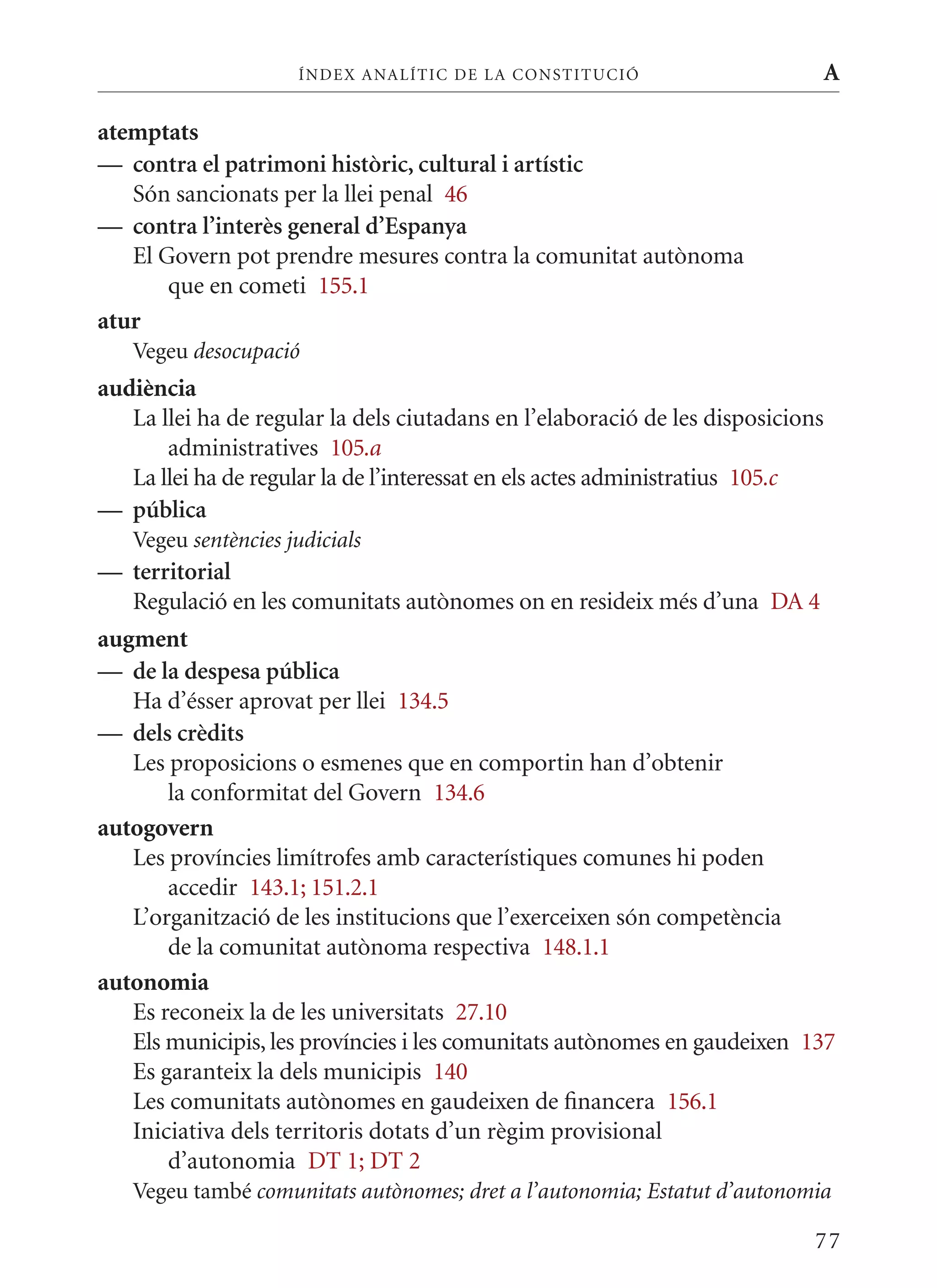 ÍN DE x ANALÍTIC DE LA CONSTITUCI ó                     A

atemptats
— contra el patrimoni històric, cultural i artístic
   Són sancionats per la llei penal 46
— contra l’interès general d’Espanya
   El Govern pot prendre mesures contra la comunitat autònoma
       que en cometi 155.1
atur
   Vegeu desocupació
audiència
   La llei ha de regular la dels ciutadans en l’elaboració de les disposicions
       administratives 105.a
   La llei ha de regular la de l’interessat en els actes administratius 105.c
— pública
   Vegeu sentències judicials
— territorial
  Regulació en les comunitats autònomes on en resideix més d’una DA 4
augment
— de la despesa pública
   Ha d’ésser aprovat per llei 134.5
— dels crèdits
   Les proposicions o esmenes que en comportin han d’obtenir
       la conformitat del Govern 134.6
autogovern
   Les províncies limítrofes amb característiques comunes hi poden
       accedir 143.1; 151.2.1
   L’organització de les institucions que l’exerceixen són competència
       de la comunitat autònoma respectiva 148.1.1
autonomia
   Es reconeix la de les universitats 27.10
   Els municipis, les províncies i les comunitats autònomes en gaudeixen 137
   Es garanteix la dels municipis 140
   Les comunitats autònomes en gaudeixen de financera 156.1
   Iniciativa dels territoris dotats d’un règim provisional
       d’autonomia DT 1; DT 2
   Vegeu també comunitats autònomes; dret a l’autonomia; Estatut d’autonomia

                                                                             77
 