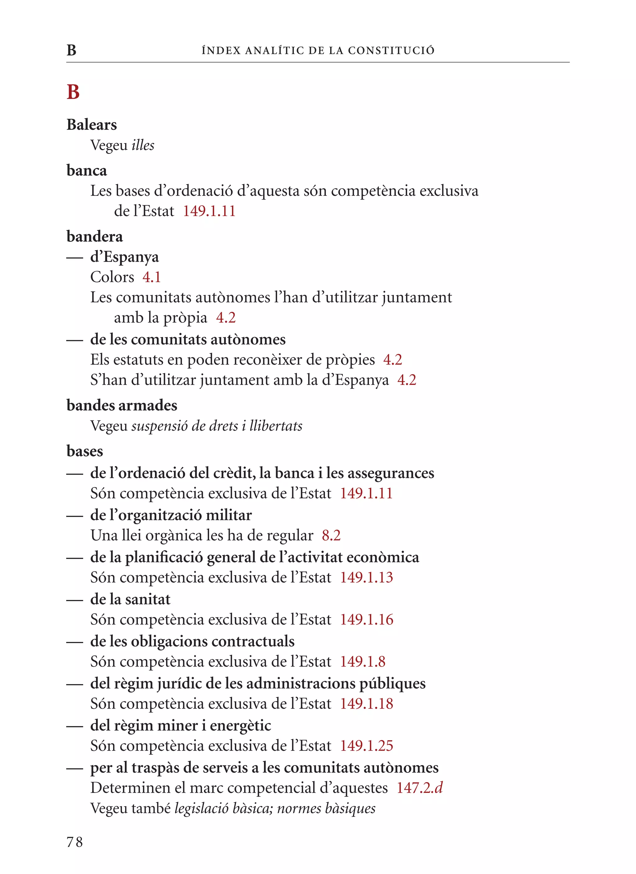 B                       Í nDE x anal ÍTIC DE la Cons TIT u CIó



B
Balears
     Vegeu illes
banca
   Les bases d’ordenació d’aquesta són competència exclusiva
       de l’Estat 149.1.11
bandera
— d’Espanya
   Colors 4.1
   Les comunitats autònomes l’han d’utilitzar juntament
       amb la pròpia 4.2
— de les comunitats autònomes
   Els estatuts en poden reconèixer de pròpies 4.2
   S’han d’utilitzar juntament amb la d’Espanya 4.2
bandes armades
     Vegeu suspensió de drets i llibertats
bases
— de l’ordenació del crèdit, la banca i les assegurances
   Són competència exclusiva de l’Estat 149.1.11
— de l’organització militar
   Una llei orgànica les ha de regular 8.2
— de la planificació general de l’activitat econòmica
   Són competència exclusiva de l’Estat 149.1.13
— de la sanitat
   Són competència exclusiva de l’Estat 149.1.16
— de les obligacions contractuals
   Són competència exclusiva de l’Estat 149.1.8
— del règim jurídic de les administracions públiques
   Són competència exclusiva de l’Estat 149.1.18
— del règim miner i energètic
   Són competència exclusiva de l’Estat 149.1.25
— per al traspàs de serveis a les comunitats autònomes
   Determinen el marc competencial d’aquestes 147.2.d
     Vegeu també legislació bàsica; normes bàsiques

78
 