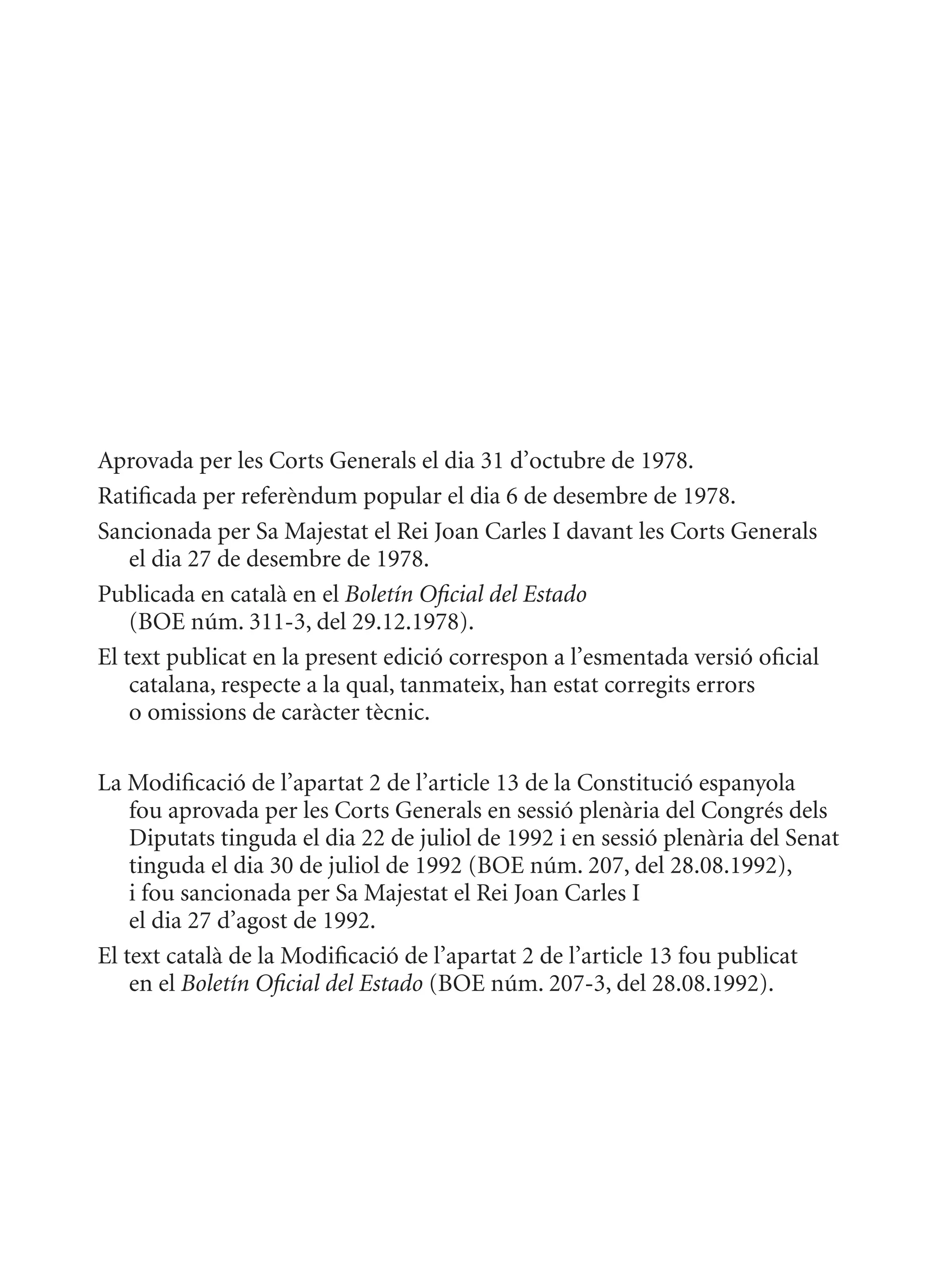 Aprovada per les Corts Generals el dia 31 d’octubre de 1978.
Ratificada per referèndum popular el dia 6 de desembre de 1978.
Sancionada per Sa majestat el Rei Joan Carles I davant les Corts Generals
    el dia 27 de desembre de 1978.
Publicada en català en el Boletín Oficial del Estado
    (BOE núm. 311-3, del 29.12.1978).
El text publicat en la present edició correspon a l’esmentada versió oficial
    catalana, respecte a la qual, tanmateix, han estat corregits errors
    o omissions de caràcter tècnic.

La modificació de l’apartat 2 de l’article 13 de la Constitució espanyola
    fou aprovada per les Corts Generals en sessió plenària del Congrés dels
    Diputats tinguda el dia 22 de juliol de 1992 i en sessió plenària del Senat
    tinguda el dia 30 de juliol de 1992 (BOE núm. 207, del 28.08.1992),
    i fou sancionada per Sa majestat el Rei Joan Carles I
    el dia 27 d’agost de 1992.
El text català de la modificació de l’apartat 2 de l’article 13 fou publicat
    en el Boletín Oficial del Estado (BOE núm. 207-3, del 28.08.1992).
 