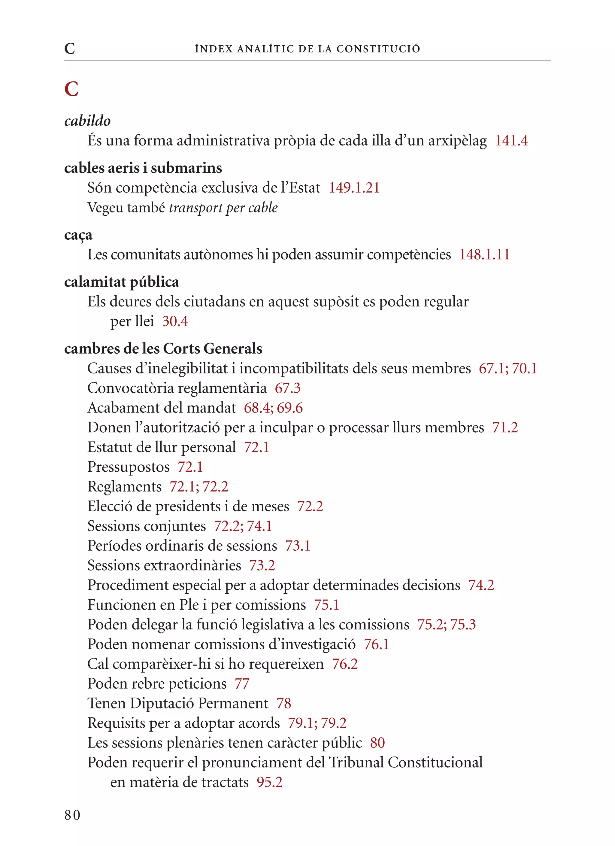 C                     Í nDE x anal ÍTIC DE la Cons TIT u CIó



C
cabildo
   És una forma administrativa pròpia de cada illa d’un arxipèlag 141.4
cables aeris i submarins
   Són competència exclusiva de l’Estat 149.1.21
     Vegeu també transport per cable
caça
   Les comunitats autònomes hi poden assumir competències 148.1.11
calamitat pública
    Els deures dels ciutadans en aquest supòsit es poden regular
        per llei 30.4
cambres de les Corts Generals
   Causes d’inelegibilitat i incompatibilitats dels seus membres 67.1; 70.1
   Convocatòria reglamentària 67.3
   Acabament del mandat 68.4; 69.6
   Donen l’autorització per a inculpar o processar llurs membres 71.2
   Estatut de llur personal 72.1
   Pressupostos 72.1
   Reglaments 72.1; 72.2
   Elecció de presidents i de meses 72.2
   Sessions conjuntes 72.2; 74.1
   Períodes ordinaris de sessions 73.1
   Sessions extraordinàries 73.2
   Procediment especial per a adoptar determinades decisions 74.2
   Funcionen en Ple i per comissions 75.1
   Poden delegar la funció legislativa a les comissions 75.2; 75.3
   Poden nomenar comissions d’investigació 76.1
   Cal comparèixer-hi si ho requereixen 76.2
   Poden rebre peticions 77
   Tenen Diputació Permanent 78
   Requisits per a adoptar acords 79.1; 79.2
   Les sessions plenàries tenen caràcter públic 80
   Poden requerir el pronunciament del Tribunal Constitucional
       en matèria de tractats 95.2

80
 