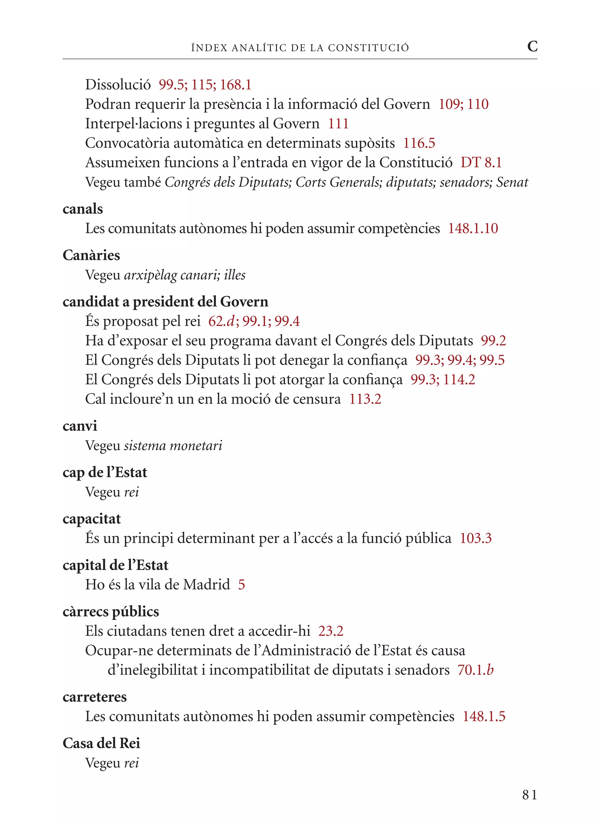 ÍN DE x ANALÍTIC DE LA CONSTITUCI ó                     C

   Dissolució 99.5; 115; 168.1
   Podran requerir la presència i la informació del Govern 109; 110
   Interpel·lacions i preguntes al Govern 111
   Convocatòria automàtica en determinats supòsits 116.5
   Assumeixen funcions a l’entrada en vigor de la Constitució DT 8.1
   Vegeu també Congrés dels Diputats; Corts Generals; diputats; senadors; Senat
canals
   Les comunitats autònomes hi poden assumir competències 148.1.10
Canàries
   Vegeu arxipèlag canari; illes
candidat a president del Govern
   És proposat pel rei 62.d ; 99.1; 99.4
   Ha d’exposar el seu programa davant el Congrés dels Diputats 99.2
   El Congrés dels Diputats li pot denegar la confiança 99.3; 99.4; 99.5
   El Congrés dels Diputats li pot atorgar la confiança 99.3; 114.2
   Cal incloure’n un en la moció de censura 113.2
canvi
   Vegeu sistema monetari
cap de l’Estat
   Vegeu rei
capacitat
   És un principi determinant per a l’accés a la funció pública 103.3
capital de l’Estat
   Ho és la vila de madrid 5
càrrecs públics
   Els ciutadans tenen dret a accedir-hi 23.2
   Ocupar-ne determinats de l’Administració de l’Estat és causa
       d’inelegibilitat i incompatibilitat de diputats i senadors 70.1.b
carreteres
   Les comunitats autònomes hi poden assumir competències 148.1.5
Casa del Rei
   Vegeu rei

                                                                             81
 