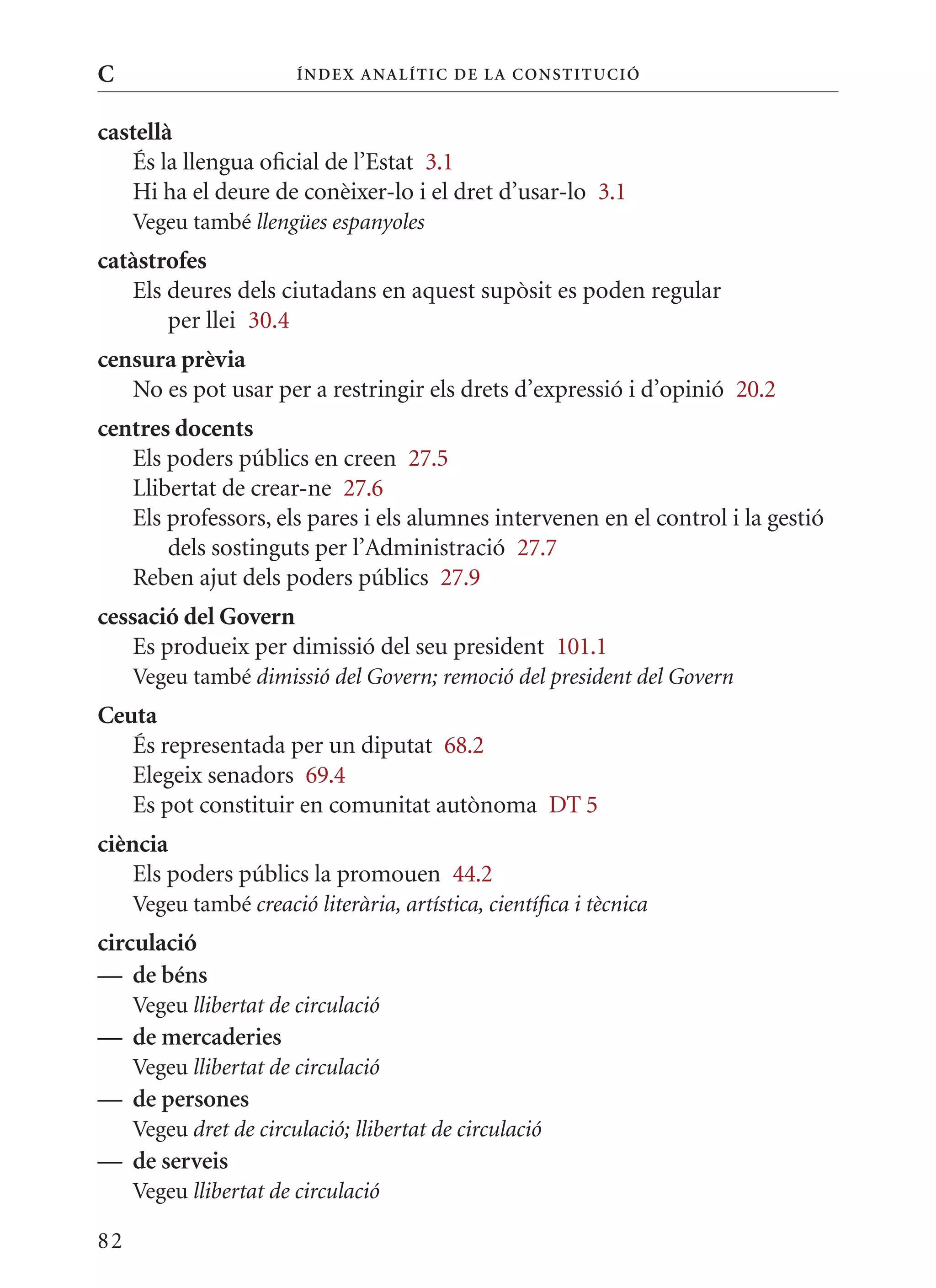C                       Í nDE x anal ÍTIC DE la Cons TIT u CIó


castellà
   És la llengua oficial de l’Estat 3.1
   Hi ha el deure de conèixer-lo i el dret d’usar-lo 3.1
     Vegeu també llengües espanyoles
catàstrofes
   Els deures dels ciutadans en aquest supòsit es poden regular
       per llei 30.4
censura prèvia
   No es pot usar per a restringir els drets d’expressió i d’opinió 20.2
centres docents
   Els poders públics en creen 27.5
   Llibertat de crear-ne 27.6
   Els professors, els pares i els alumnes intervenen en el control i la gestió
       dels sostinguts per l’Administració 27.7
   Reben ajut dels poders públics 27.9
cessació del Govern
    Es produeix per dimissió del seu president 101.1
     Vegeu també dimissió del Govern; remoció del president del Govern
Ceuta
   És representada per un diputat 68.2
   Elegeix senadors 69.4
   Es pot constituir en comunitat autònoma DT 5
ciència
    Els poders públics la promouen 44.2
     Vegeu també creació literària, artística, científica i tècnica
circulació
— de béns
     Vegeu llibertat de circulació
— de mercaderies
     Vegeu llibertat de circulació
— de persones
     Vegeu dret de circulació; llibertat de circulació
— de serveis
     Vegeu llibertat de circulació

82
 