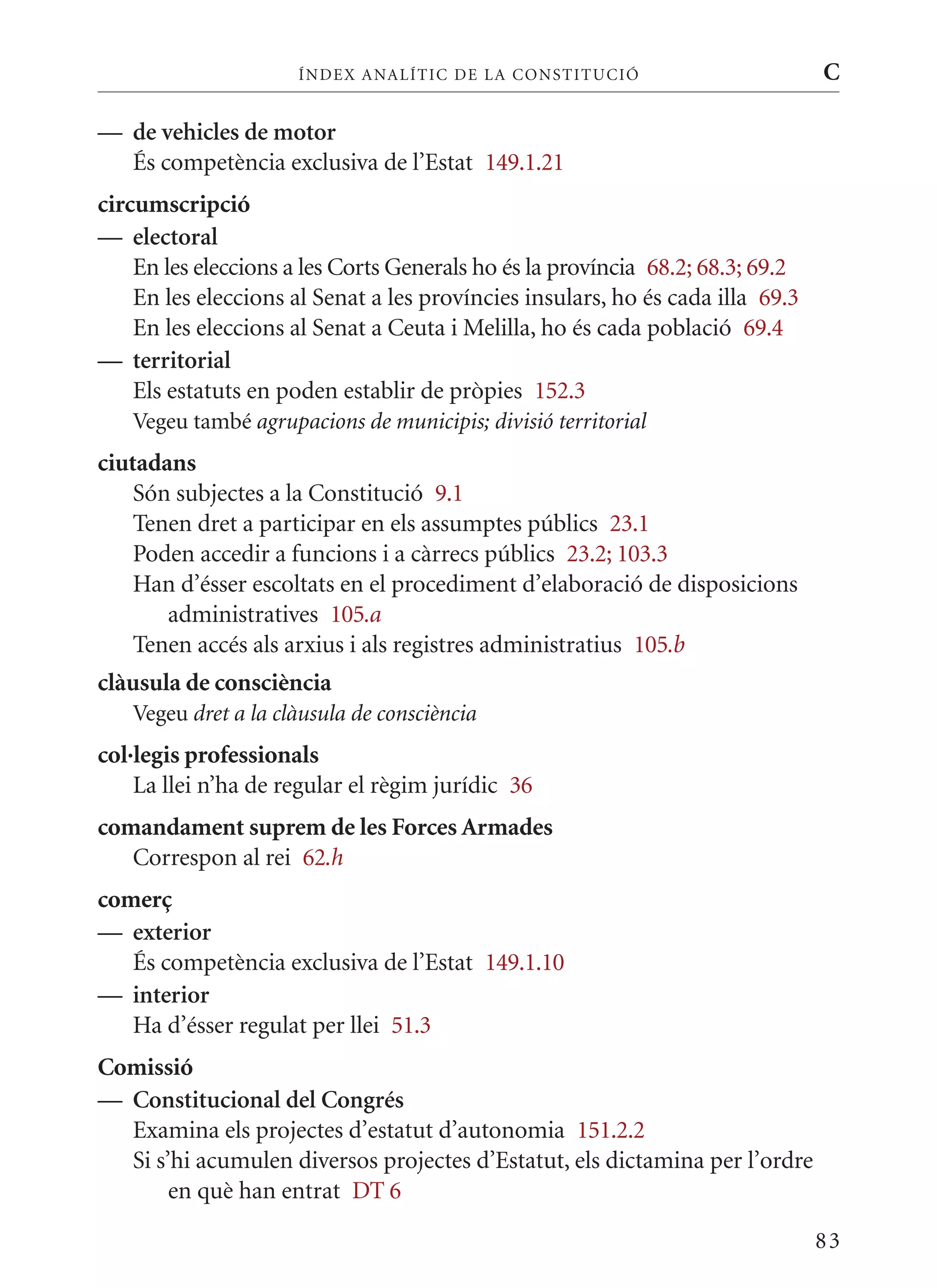 ÍN DE x ANALÍTIC DE LA CONSTITUCI ó                       C

— de vehicles de motor
  És competència exclusiva de l’Estat 149.1.21
circumscripció
— electoral
    En les eleccions a les Corts Generals ho és la província 68.2; 68.3; 69.2
    En les eleccions al Senat a les províncies insulars, ho és cada illa 69.3
    En les eleccions al Senat a Ceuta i melilla, ho és cada població 69.4
— territorial
    Els estatuts en poden establir de pròpies 152.3
   Vegeu també agrupacions de municipis; divisió territorial
ciutadans
    Són subjectes a la Constitució 9.1
    Tenen dret a participar en els assumptes públics 23.1
    Poden accedir a funcions i a càrrecs públics 23.2; 103.3
    Han d’ésser escoltats en el procediment d’elaboració de disposicions
       administratives 105.a
    Tenen accés als arxius i als registres administratius 105.b
clàusula de consciència
   Vegeu dret a la clàusula de consciència
col·legis professionals
    La llei n’ha de regular el règim jurídic 36
comandament suprem de les Forces Armades
   Correspon al rei 62.h
comerç
— exterior
   És competència exclusiva de l’Estat 149.1.10
— interior
   Ha d’ésser regulat per llei 51.3
Comissió
— Constitucional del Congrés
  Examina els projectes d’estatut d’autonomia 151.2.2
  Si s’hi acumulen diversos projectes d’Estatut, els dictamina per l’ordre
       en què han entrat DT 6

                                                                                83
 