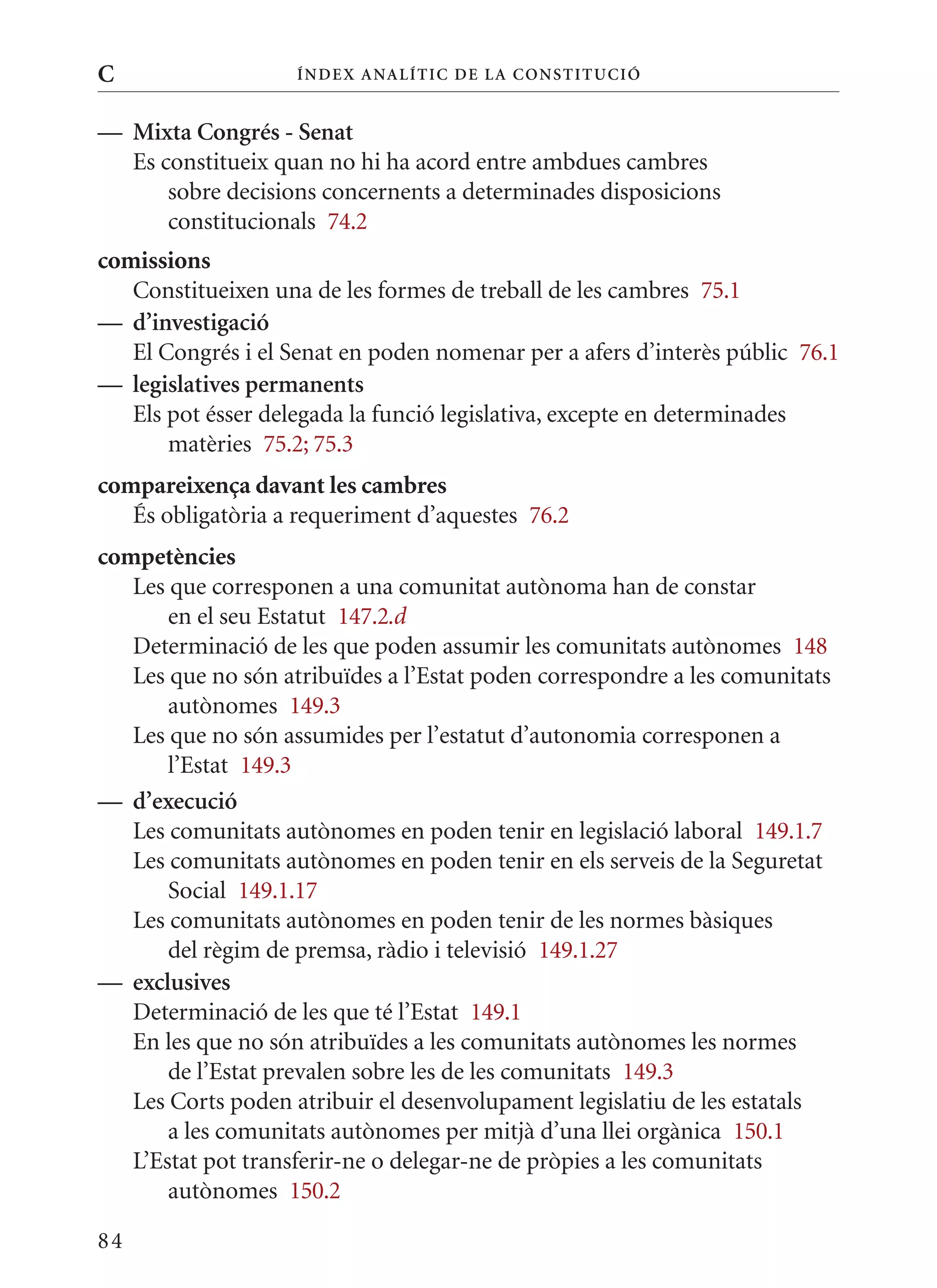 C                   Í nDE x anal ÍTIC DE la Cons TIT u CIó


— mixta Congrés - senat
  Es constitueix quan no hi ha acord entre ambdues cambres
      sobre decisions concernents a determinades disposicions
      constitucionals 74.2
comissions
   Constitueixen una de les formes de treball de les cambres 75.1
— d’investigació
   El Congrés i el Senat en poden nomenar per a afers d’interès públic 76.1
— legislatives permanents
   Els pot ésser delegada la funció legislativa, excepte en determinades
       matèries 75.2; 75.3
compareixença davant les cambres
   És obligatòria a requeriment d’aquestes 76.2
competències
   Les que corresponen a una comunitat autònoma han de constar
       en el seu Estatut 147.2.d
   Determinació de les que poden assumir les comunitats autònomes 148
   Les que no són atribuïdes a l’Estat poden correspondre a les comunitats
       autònomes 149.3
   Les que no són assumides per l’estatut d’autonomia corresponen a
       l’Estat 149.3
— d’execució
   Les comunitats autònomes en poden tenir en legislació laboral 149.1.7
   Les comunitats autònomes en poden tenir en els serveis de la Seguretat
       Social 149.1.17
   Les comunitats autònomes en poden tenir de les normes bàsiques
       del règim de premsa, ràdio i televisió 149.1.27
— exclusives
   Determinació de les que té l’Estat 149.1
   En les que no són atribuïdes a les comunitats autònomes les normes
       de l’Estat prevalen sobre les de les comunitats 149.3
   Les Corts poden atribuir el desenvolupament legislatiu de les estatals
       a les comunitats autònomes per mitjà d’una llei orgànica 150.1
   L’Estat pot transferir-ne o delegar-ne de pròpies a les comunitats
       autònomes 150.2

84
 