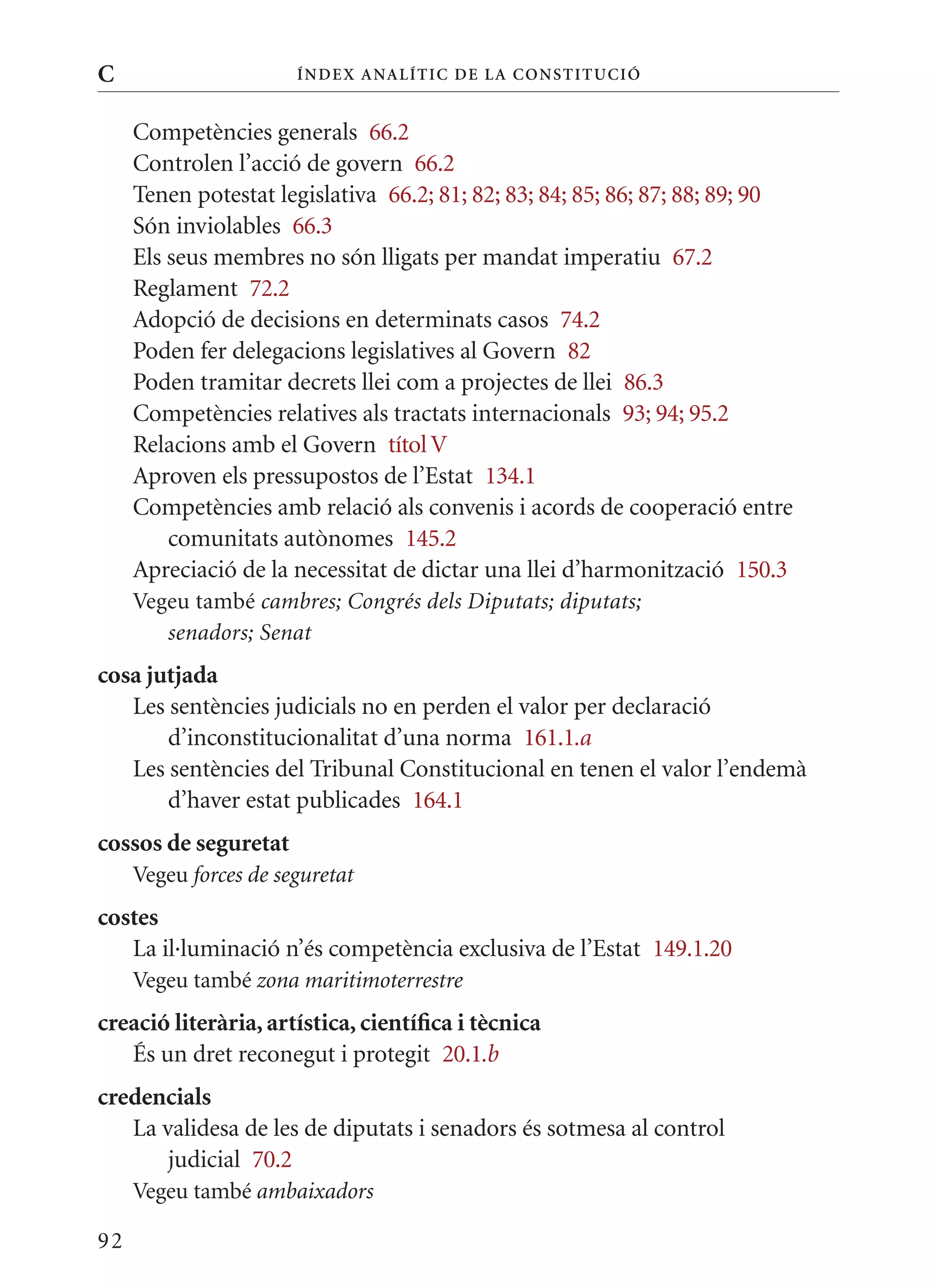C                      Í nDE x anal ÍTIC DE la Cons TIT u CIó


     Competències generals 66.2
     Controlen l’acció de govern 66.2
     Tenen potestat legislativa 66.2; 81; 82; 83; 84; 85; 86; 87; 88; 89; 90
     Són inviolables 66.3
     Els seus membres no són lligats per mandat imperatiu 67.2
     Reglament 72.2
     Adopció de decisions en determinats casos 74.2
     Poden fer delegacions legislatives al Govern 82
     Poden tramitar decrets llei com a projectes de llei 86.3
     Competències relatives als tractats internacionals 93; 94; 95.2
     Relacions amb el Govern títol V
     Aproven els pressupostos de l’Estat 134.1
     Competències amb relació als convenis i acords de cooperació entre
         comunitats autònomes 145.2
     Apreciació de la necessitat de dictar una llei d’harmonització 150.3
     Vegeu també cambres; Congrés dels Diputats; diputats;
        senadors; Senat
cosa jutjada
   Les sentències judicials no en perden el valor per declaració
       d’inconstitucionalitat d’una norma 161.1.a
   Les sentències del Tribunal Constitucional en tenen el valor l’endemà
       d’haver estat publicades 164.1
cossos de seguretat
     Vegeu forces de seguretat
costes
   La il·luminació n’és competència exclusiva de l’Estat 149.1.20
     Vegeu també zona maritimoterrestre
creació literària, artística, científica i tècnica
   És un dret reconegut i protegit 20.1.b
credencials
   La validesa de les de diputats i senadors és sotmesa al control
       judicial 70.2
     Vegeu també ambaixadors

92
 