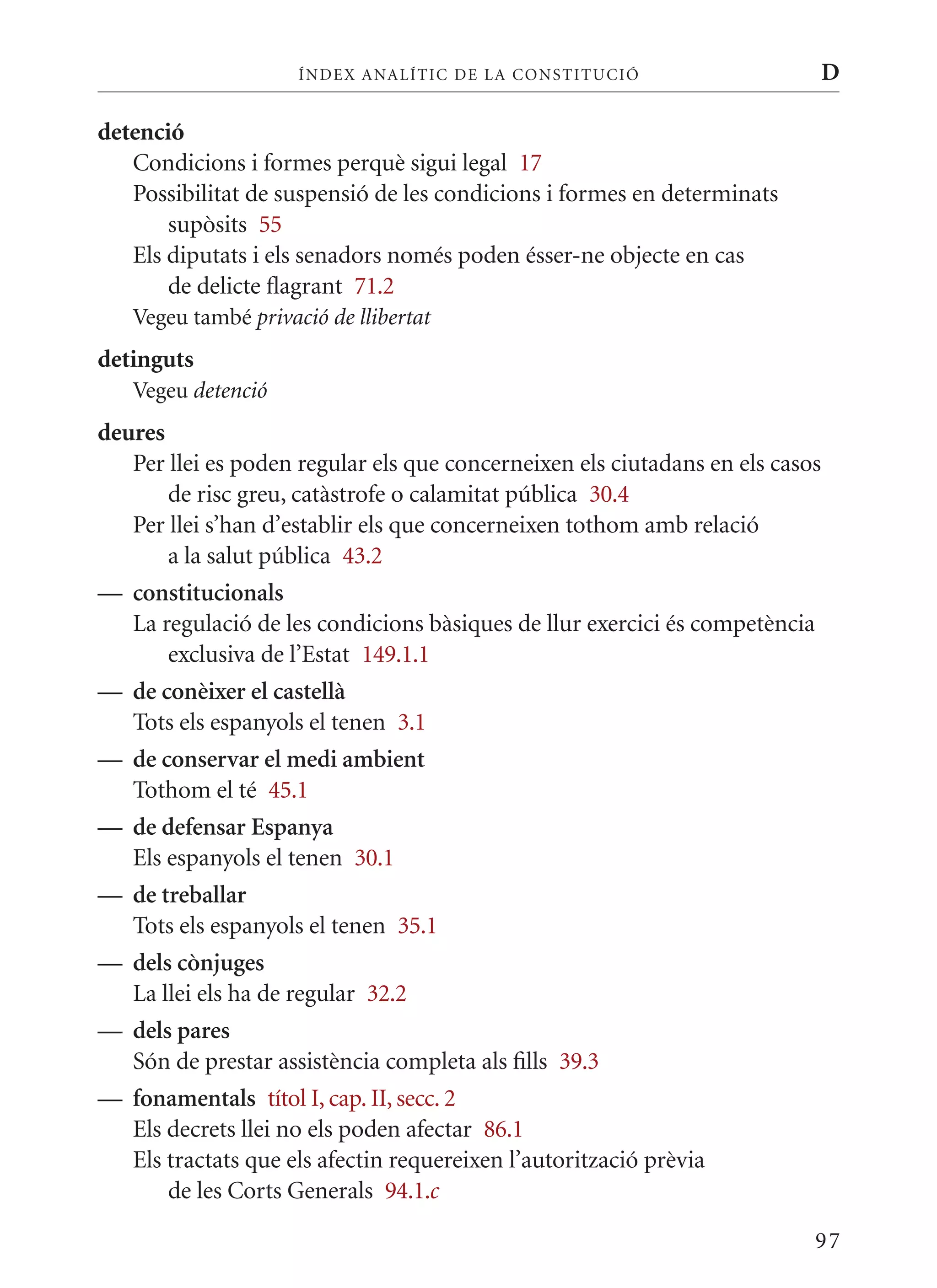 ÍN DE x ANALÍTIC DE LA CONSTITUCI ó                       D

detenció
   Condicions i formes perquè sigui legal 17
   Possibilitat de suspensió de les condicions i formes en determinats
       supòsits 55
   Els diputats i els senadors només poden ésser-ne objecte en cas
       de delicte flagrant 71.2
   Vegeu també privació de llibertat
detinguts
   Vegeu detenció
deures
   Per llei es poden regular els que concerneixen els ciutadans en els casos
       de risc greu, catàstrofe o calamitat pública 30.4
   Per llei s’han d’establir els que concerneixen tothom amb relació
       a la salut pública 43.2
— constitucionals
   La regulació de les condicions bàsiques de llur exercici és competència
       exclusiva de l’Estat 149.1.1
— de conèixer el castellà
   Tots els espanyols el tenen 3.1
— de conservar el medi ambient
   Tothom el té 45.1
— de defensar Espanya
   Els espanyols el tenen 30.1
— de treballar
   Tots els espanyols el tenen 35.1
— dels cònjuges
   La llei els ha de regular 32.2
— dels pares
   Són de prestar assistència completa als fills 39.3
— fonamentals títol I, cap. II, secc. 2
   Els decrets llei no els poden afectar 86.1
   Els tractats que els afectin requereixen l’autorització prèvia
       de les Corts Generals 94.1.c

                                                                           97
 