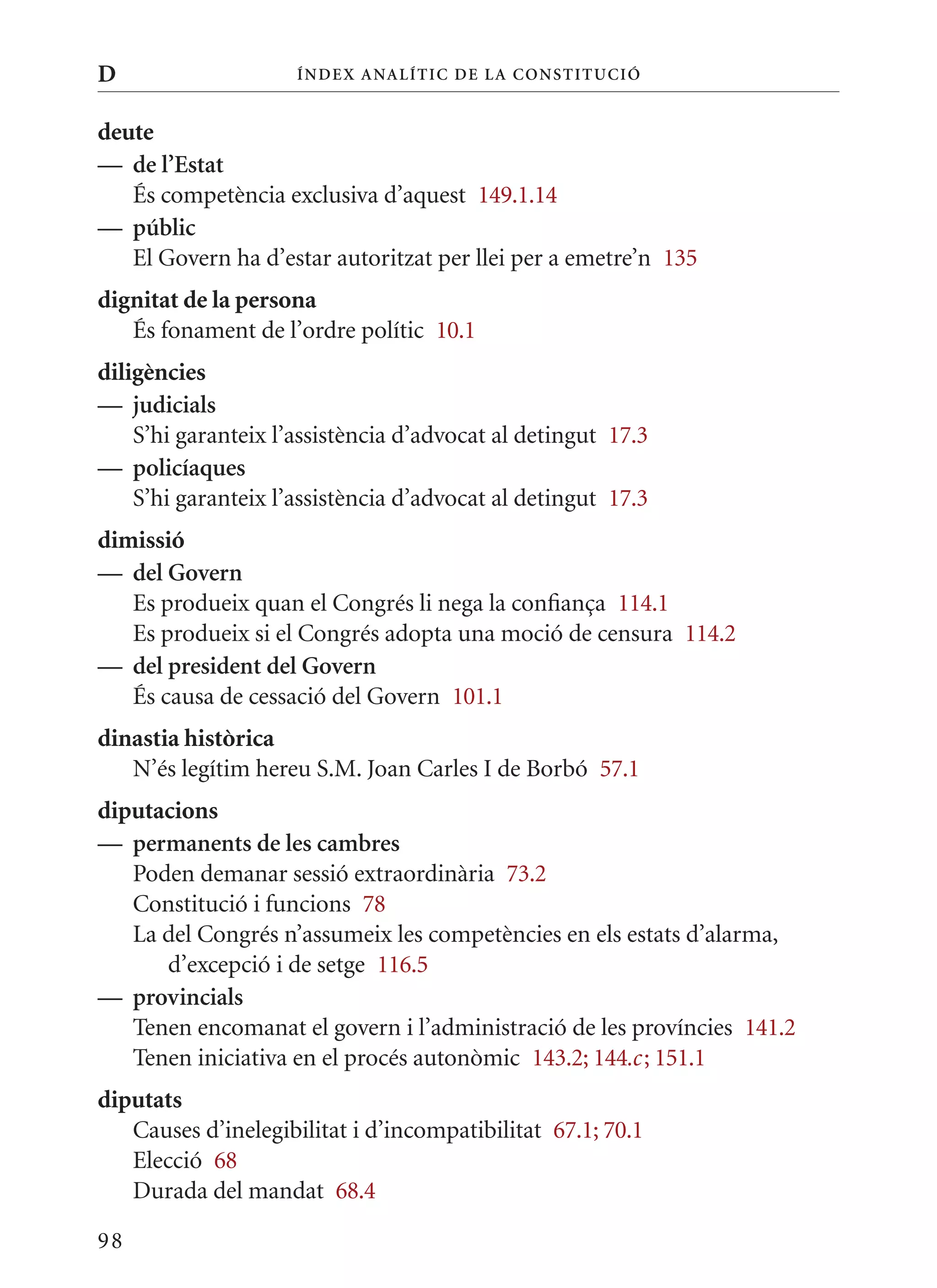 D                    Í nDE x anal ÍTIC DE la Cons TIT u CIó


deute
— de l’Estat
   És competència exclusiva d’aquest 149.1.14
— públic
   El Govern ha d’estar autoritzat per llei per a emetre’n 135
dignitat de la persona
   És fonament de l’ordre polític 10.1
diligències
— judicials
    S’hi garanteix l’assistència d’advocat al detingut 17.3
— policíaques
    S’hi garanteix l’assistència d’advocat al detingut 17.3
dimissió
— del Govern
   Es produeix quan el Congrés li nega la confiança 114.1
   Es produeix si el Congrés adopta una moció de censura 114.2
— del president del Govern
   És causa de cessació del Govern 101.1
dinastia històrica
   N’és legítim hereu S.m. Joan Carles I de Borbó 57.1
diputacions
— permanents de les cambres
   Poden demanar sessió extraordinària 73.2
   Constitució i funcions 78
   La del Congrés n’assumeix les competències en els estats d’alarma,
      d’excepció i de setge 116.5
— provincials
   Tenen encomanat el govern i l’administració de les províncies 141.2
   Tenen iniciativa en el procés autonòmic 143.2; 144.c ; 151.1
diputats
   Causes d’inelegibilitat i d’incompatibilitat 67.1; 70.1
   Elecció 68
   Durada del mandat 68.4

98
 