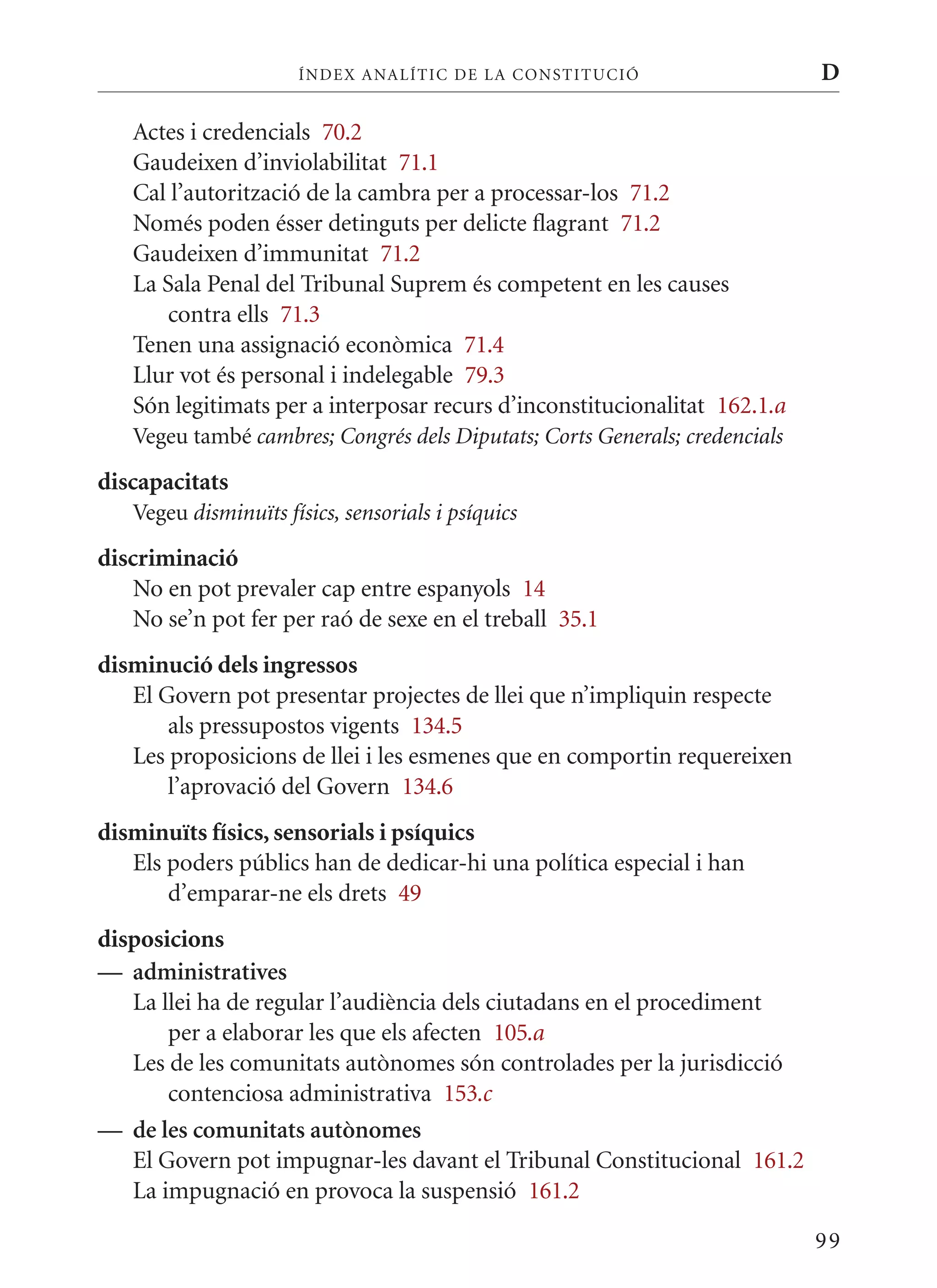 ÍN DE x ANALÍTIC DE LA CONSTITUCI ó                    D

   Actes i credencials 70.2
   Gaudeixen d’inviolabilitat 71.1
   Cal l’autorització de la cambra per a processar-los 71.2
   Només poden ésser detinguts per delicte flagrant 71.2
   Gaudeixen d’immunitat 71.2
   La Sala Penal del Tribunal Suprem és competent en les causes
      contra ells 71.3
   Tenen una assignació econòmica 71.4
   Llur vot és personal i indelegable 79.3
   Són legitimats per a interposar recurs d’inconstitucionalitat 162.1.a
   Vegeu també cambres; Congrés dels Diputats; Corts Generals; credencials
discapacitats
   Vegeu disminuïts físics, sensorials i psíquics
discriminació
    No en pot prevaler cap entre espanyols 14
    No se’n pot fer per raó de sexe en el treball 35.1
disminució dels ingressos
   El Govern pot presentar projectes de llei que n’impliquin respecte
       als pressupostos vigents 134.5
   Les proposicions de llei i les esmenes que en comportin requereixen
       l’aprovació del Govern 134.6
disminuïts físics, sensorials i psíquics
   Els poders públics han de dedicar-hi una política especial i han
       d’emparar-ne els drets 49
disposicions
— administratives
   La llei ha de regular l’audiència dels ciutadans en el procediment
       per a elaborar les que els afecten 105.a
   Les de les comunitats autònomes són controlades per la jurisdicció
       contenciosa administrativa 153.c
— de les comunitats autònomes
   El Govern pot impugnar-les davant el Tribunal Constitucional 161.2
   La impugnació en provoca la suspensió 161.2

                                                                             99
 