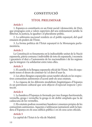 ConsTITuCIó

                       TÍTol PrElImInar
    article 1
    1. Espanya es constitueix en un Estat social i democràtic de Dret,
que propugna com a valors superiors del seu ordenament jurídic la
llibertat, la justícia, la igualtat i el pluralisme polític.
    2. La sobirania nacional resideix en el poble espanyol, del qual
emanen els poders de l’Estat.
    3. La forma política de l’Estat espanyol és la monarquia parla-
mentària.
    article 2
    La Constitució es fonamenta en la indissoluble unitat de la Nació
espanyola, pàtria comuna i indivisible de tots els espanyols, i reconeix
i garanteix el dret a l’autonomia de les nacionalitats i de les regions
que la integren i la solidaritat entre totes elles.
    article 3
    1. El castellà és la llengua espanyola oficial de l’Estat. Tots els espa-
nyols tenen el deure de conèixer-la i el dret d’usar-la.
    2. Les altres llengües espanyoles seran també oficials en les respec-
tives comunitats autònomes d’acord amb els seus estatuts.
    3. La riquesa de les diferents modalitats lingüístiques d’Espanya
és un patrimoni cultural que serà objecte d’especial respecte i pro-
tecció.
   article 4
   1. La bandera d’Espanya és formada per tres franges horitzontals,
vermella, groga i vermella; la groga és de doble amplada que la de
cadascuna de les vermelles.
   2. Els estatuts podran reconèixer banderes i ensenyes pròpies de les
comunitats autònomes. Aquestes s’utilitzaran juntament amb la ban-
dera d’Espanya en els seus edificis públics i en els seus actes oficials.
     article 5
     La capital de l’Estat és la vila de madrid.
10
 