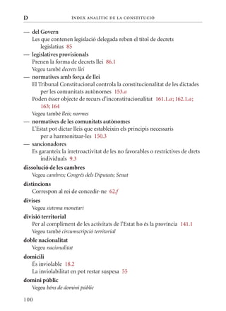 D                     Í nDE x anal ÍTIC DE la Cons TIT u CIó


— del Govern
  Les que contenen legislació delegada reben el títol de decrets
      legislatius 85
— legislatives provisionals
  Prenen la forma de decrets llei 86.1
    Vegeu també decrets llei
— normatives amb força de llei
  El Tribunal Constitucional controla la constitucionalitat de les dictades
      per les comunitats autònomes 153.a
  Poden ésser objecte de recurs d’inconstitucionalitat 161.1.a ; 162.1.a ;
      163; 164
    Vegeu també lleis; normes
— normatives de les comunitats autònomes
    L’Estat pot dictar lleis que estableixin els principis necessaris
        per a harmonitzar-les 150.3
— sancionadores
    Es garanteix la irretroactivitat de les no favorables o restrictives de drets
        individuals 9.3
dissolució de les cambres
    Vegeu cambres; Congrés dels Diputats; Senat
distincions
    Correspon al rei de concedir-ne 62.f
divises
    Vegeu sistema monetari
divisió territorial
   Per al compliment de les activitats de l’Estat ho és la província 141.1
    Vegeu també circumscripció territorial
doble nacionalitat
    Vegeu nacionalitat
domicili
  És inviolable 18.2
  La inviolabilitat en pot restar suspesa 55
domini públic
    Vegeu béns de domini públic

100
 