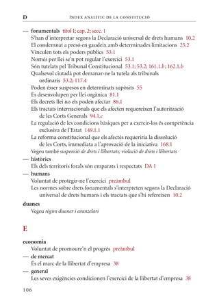 D                      Í nDE x anal ÍTIC DE la Cons TIT u CIó


— fonamentals títol I; cap. 2; secc. 1
  S’han d’interpretar segons la Declaració universal de drets humans 10.2
  El condemnat a presó en gaudeix amb determinades limitacions 25.2
  Vinculen tots els poders públics 53.1
  Només per llei se’n pot regular l’exercici 53.1
  Són tutelats pel Tribunal Constitucional 53.1; 53.2; 161.1.b ; 162.1.b
  qualsevol ciutadà pot demanar-ne la tutela als tribunals
      ordinaris 53.2; 117.4
  Poden ésser suspesos en determinats supòsits 55
  Es desenvolupen per llei orgànica 81.1
  Els decrets llei no els poden afectar 86.1
  Els tractats internacionals que els afecten requereixen l’autorització
      de les Corts Generals 94.1.c
  La regulació de les condicions bàsiques per a exercir-los és competència
      exclusiva de l’Estat 149.1.1
  La reforma constitucional que els afectés requeriria la dissolució
      de les Corts, immediata a l’aprovació de la iniciativa 168.1
    Vegeu també suspensió de drets i llibertats; violació de drets i llibertats
— històrics
  Els dels territoris forals són emparats i respectats DA 1
— humans
  Voluntat de protegir-ne l’exercici preàmbul
  Les normes sobre drets fonamentals s’interpreten segons la Declaració
      universal de drets humans i els tractats que s’hi refereixen 10.2
duanes
    Vegeu règim duaner i aranzelari


E
economia
   Voluntat de promoure’n el progrés preàmbul
— de mercat
   És el marc de la llibertat d’empresa 38
— general
   Les seves exigències condicionen l’exercici de la llibertat d’empresa 38

106
 
