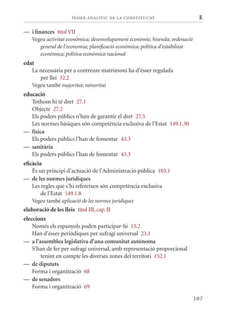 ÍN DE x ANALÍTIC DE LA CONSTITUCI ó                      E

— i finances títol VII
    Vegeu activitat econòmica; desenvolupament econòmic; hisenda; ordenació
       general de l’economia; planificació econòmica; política d’estabilitat
       econòmica; política econòmica nacional
edat
   La necessària per a contreure matrimoni ha d’ésser regulada
      per llei 32.2
    Vegeu també majoritat; minoritat
educació
   Tothom hi té dret 27.1
   Objecte 27.2
   Els poders públics n’han de garantir el dret 27.5
   Les normes bàsiques són competència exclusiva de l’Estat 149.1.30
— física
   Els poders públics l’han de fomentar 43.3
— sanitària
   Els poders públics l’han de fomentar 43.3
eficàcia
    És un principi d’actuació de l’Administració pública 103.1
— de les normes jurídiques
    Les regles que s’hi refereixen són competència exclusiva
        de l’Estat 149.1.8
    Vegeu també aplicació de les normes jurídiques
elaboració de les lleis títol III, cap. II
eleccions
    Només els espanyols poden participar-hi 13.2
    Han d’ésser periòdiques per sufragi universal 23.1
— a l’assemblea legislativa d’una comunitat autònoma
    S’han de fer per sufragi universal, amb representació proporcional
       tenint en compte les diverses zones del territori 152.1
— de diputats
    Forma i organització 68
— de senadors
    Forma i organització 69

                                                                               107
 
