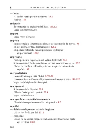 E                    Í nDE x anal ÍTIC DE la Cons TIT u CIó


— locals
  Hi poden participar no-espanyols 13.2
  Formes 140
emigració
   És competència exclusiva de l’Estat 149.1.2
    Vegeu també treballadors
empara
    Vegeu recurs d’empara
empresa
  Se’n reconeix la llibertat dins el marc de l’economia de mercat 38
  En pot ésser acordada la intervenció 128.2
  Els poders públics hi han de promoure les formes
      de participació 129.2
empresaris
   Participen en la negociació col·lectiva del treball 37.1
   Se’n reconeix el dret a adoptar mesures de conflicte col·lectiu 37.2
   El dret de conflicte col·lectiu pot ésser suspès en determinats
       supòsits 55.1
energia elèctrica
   Competències que hi té l’Estat 149.1.22
   Les comunitats autònomes hi poden assumir competències 149.1.22
    Vegeu també règim miner i energètic
ensenyament
   Se’n reconeix la llibertat 27.1
   El bàsic és obligatori i gratuït 27.4
    Vegeu també educació
ensenyes de les comunitats autònomes
   Els estatuts en poden reconèixer de pròpies 4.2
equilibri
— del desenvolupament sectorial i regional
   L’Estat pot fer-lo per llei 131.1
— econòmic
   L’Estat ha de vetllar perquè s’estableixi entre les diverses parts
       del territori 138.1

108
 