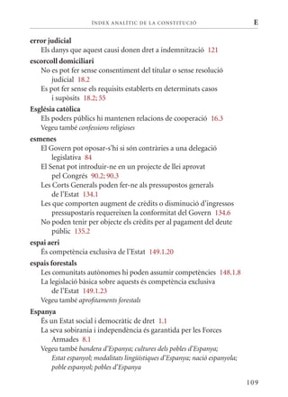 ÍN DE x ANALÍTIC DE LA CONSTITUCI ó                      E

error judicial
   Els danys que aquest causi donen dret a indemnització 121
escorcoll domiciliari
   No es pot fer sense consentiment del titular o sense resolució
       judicial 18.2
   Es pot fer sense els requisits establerts en determinats casos
       i supòsits 18.2; 55
Església catòlica
   Els poders públics hi mantenen relacions de cooperació 16.3
   Vegeu també confessions religioses
esmenes
   El Govern pot oposar-s’hi si són contràries a una delegació
        legislativa 84
   El Senat pot introduir-ne en un projecte de llei aprovat
        pel Congrés 90.2; 90.3
   Les Corts Generals poden fer-ne als pressupostos generals
        de l’Estat 134.1
   Les que comporten augment de crèdits o disminució d’ingressos
        pressupostaris requereixen la conformitat del Govern 134.6
   No poden tenir per objecte els crèdits per al pagament del deute
        públic 135.2
espai aeri
   És competència exclusiva de l’Estat 149.1.20
espais forestals
   Les comunitats autònomes hi poden assumir competències 148.1.8
   La legislació bàsica sobre aquests és competència exclusiva
        de l’Estat 149.1.23
   Vegeu també aprofitaments forestals
Espanya
   És un Estat social i democràtic de dret 1.1
   La seva sobirania i independència és garantida per les Forces
       Armades 8.1
   Vegeu també bandera d’Espanya; cultures dels pobles d’Espanya;
      Estat espanyol; modalitats lingüístiques d’Espanya; nació espanyola;
      poble espanyol; pobles d’Espanya

                                                                             109
 