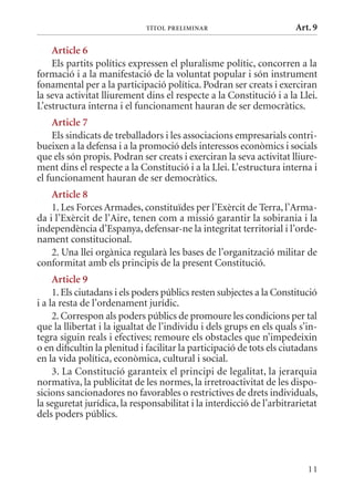 TÍTol PrElImInar                         Art. 9

    article 6
    Els partits polítics expressen el pluralisme polític, concorren a la
formació i a la manifestació de la voluntat popular i són instrument
fonamental per a la participació política. Podran ser creats i exerciran
la seva activitat lliurement dins el respecte a la Constitució i a la Llei.
L’estructura interna i el funcionament hauran de ser democràtics.
    article 7
    Els sindicats de treballadors i les associacions empresarials contri-
bueixen a la defensa i a la promoció dels interessos econòmics i socials
que els són propis. Podran ser creats i exerciran la seva activitat lliure-
ment dins el respecte a la Constitució i a la Llei. L’estructura interna i
el funcionament hauran de ser democràtics.
    article 8
    1. Les Forces Armades, constituïdes per l’Exèrcit de Terra, l’Arma-
da i l’Exèrcit de l’Aire, tenen com a missió garantir la sobirania i la
independència d’Espanya, defensar-ne la integritat territorial i l’orde-
nament constitucional.
    2. Una llei orgànica regularà les bases de l’organització militar de
conformitat amb els principis de la present Constitució.
     article 9
     1. Els ciutadans i els poders públics resten subjectes a la Constitució
i a la resta de l’ordenament jurídic.
     2. Correspon als poders públics de promoure les condicions per tal
que la llibertat i la igualtat de l’individu i dels grups en els quals s’in-
tegra siguin reals i efectives; remoure els obstacles que n’impedeixin
o en dificultin la plenitud i facilitar la participació de tots els ciutadans
en la vida política, econòmica, cultural i social.
     3. La Constitució garanteix el principi de legalitat, la jerarquia
normativa, la publicitat de les normes, la irretroactivitat de les dispo-
sicions sancionadores no favorables o restrictives de drets individuals,
la seguretat jurídica, la responsabilitat i la interdicció de l’arbitrarietat
dels poders públics.




                                                                          11
 