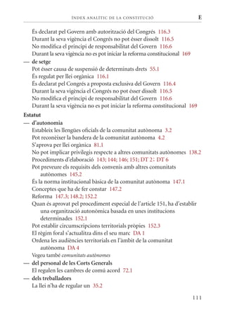 ÍN DE x ANALÍTIC DE LA CONSTITUCI ó                     E

  És declarat pel Govern amb autorització del Congrés 116.3
  Durant la seva vigència el Congrés no pot ésser dissolt 116.5
  No modifica el principi de responsabilitat del Govern 116.6
  Durant la seva vigència no es pot iniciar la reforma constitucional 169
— de setge
  Pot ésser causa de suspensió de determinats drets 55.1
  És regulat per llei orgànica 116.1
  És declarat pel Congrés a proposta exclusiva del Govern 116.4
  Durant la seva vigència el Congrés no pot ésser dissolt 116.5
  No modifica el principi de responsabilitat del Govern 116.6
  Durant la seva vigència no es pot iniciar la reforma constitucional 169
Estatut
— d’autonomia
   Estableix les llengües oficials de la comunitat autònoma 3.2
   Pot reconèixer la bandera de la comunitat autònoma 4.2
   S’aprova per llei orgànica 81.1
   No pot implicar privilegis respecte a altres comunitats autònomes 138.2
   Procediments d’elaboració 143; 144; 146; 151; DT 2; DT 6
   Pot preveure els requisits dels convenis amb altres comunitats
       autònomes 145.2
   És la norma institucional bàsica de la comunitat autònoma 147.1
   Conceptes que ha de fer constar 147.2
   Reforma 147.3; 148.2; 152.2
   quan és aprovat pel procediment especial de l’article 151, ha d’establir
       una organització autonòmica basada en unes institucions
       determinades 152.1
   Pot establir circumscripcions territorials pròpies 152.3
   El règim foral s’actualitza dins el seu marc DA 1
   Ordena les audiències territorials en l’àmbit de la comunitat
       autònoma DA 4
   Vegeu també comunitats autònomes
— del personal de les Corts Generals
  El regulen les cambres de comú acord 72.1
— dels treballadors
  La llei n’ha de regular un 35.2

                                                                       111
 