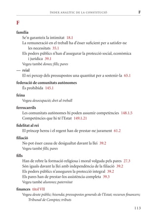 ÍN DE x ANALÍTIC DE LA CONSTITUCI ó                          F

F
família
   Se’n garanteix la intimitat 18.1
   La remuneració en el treball ha d’ésser suficient per a satisfer-ne
       les necessitats 35.1
   Els poders públics n’han d’assegurar la protecció social, econòmica
       i jurídica 39.1
    Vegeu també dones; fills; pares
— reial
  El rei percep dels pressupostos una quantitat per a sostenir-la 65.1
federació de comunitats autònomes
   És prohibida 145.1
feina
    Vegeu desocupació; dret al treball
ferrocarrils
    Les comunitats autònomes hi poden assumir competències 148.1.5
    Competències que hi té l’Estat 149.1.21
fidelitat al rei
    El príncep hereu i el regent han de prestar-ne jurament 61.2
filiació
     No pot ésser causa de desigualtat davant la llei 39.2
    Vegeu també fills; pares
fills
     Han de rebre la formació religiosa i moral volguda pels pares 27.3
     Són iguals davant la llei amb independència de la filiació 39.2
     Els poders públics n’asseguren la protecció integral 39.2
     Els pares han de prestar-los assistència completa 39.3
    Vegeu també alumnes; paternitat
finances títol VII
    Vegeu deute públic; hisenda; pressupostos generals de l’Estat; recursos financers;
       Tribunal de Comptes; tributs

                                                                                 113
 