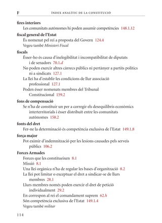 F                    Í nDE x anal ÍTIC DE la Cons TIT u CIó


fires interiors
    Les comunitats autònomes hi poden assumir competències 148.1.12
fiscal general de l’Estat
    És nomenat pel rei a proposta del Govern 124.4
    Vegeu també Ministeri Fiscal
fiscals
    Ésser-ho és causa d’inelegibilitat i incompatibilitat de diputats
        i de senadors 70.1.d
    No poden exercir altres càrrecs públics ni pertànyer a partits polítics
        ni a sindicats 127.1
    La llei ha d’establir les condicions de llur associació
        professional 127.1
    Poden ésser nomenats membres del Tribunal
        Constitucional 159.2
fons de compensació
   Se n’ha de constituir un per a corregir els desequilibris econòmics
       interterritorials i ésser distribuït entre les comunitats
       autònomes 158.2
fonts del dret
   Fer-ne la determinació és competència exclusiva de l’Estat 149.1.8
força major
   Pot eximir d’indemnització per les lesions causades pels serveis
       públics 106.2
Forces Armades
   Forces que les constitueixen 8.1
   missió 8.1
   Una llei orgànica n’ha de regular les bases d’organització 8.2
   La llei pot limitar o exceptuar el dret a sindicar-se de llurs
       membres 28.1
   Llurs membres només poden exercir el dret de petició
       individualment 29.2
   En correspon al rei el comandament suprem 62.h
   Són competència exclusiva de l’Estat 149.1.4
    Vegeu també militar

114
 