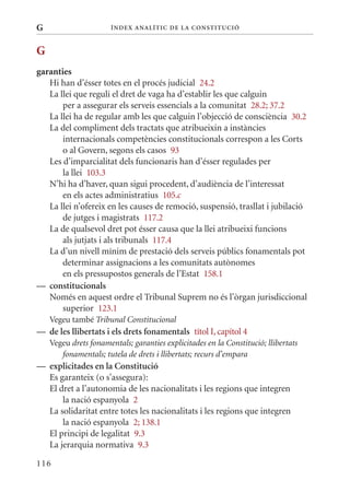 G                      Í nDE x anal ÍTIC DE la Cons TIT u CIó



G
garanties
   Hi han d’ésser totes en el procés judicial 24.2
   La llei que reguli el dret de vaga ha d’establir les que calguin
       per a assegurar els serveis essencials a la comunitat 28.2; 37.2
   La llei ha de regular amb les que calguin l’objecció de consciència 30.2
   La del compliment dels tractats que atribueixin a instàncies
       internacionals competències constitucionals correspon a les Corts
       o al Govern, segons els casos 93
   Les d’imparcialitat dels funcionaris han d’ésser regulades per
       la llei 103.3
   N’hi ha d’haver, quan sigui procedent, d’audiència de l’interessat
       en els actes administratius 105.c
   La llei n’ofereix en les causes de remoció, suspensió, trasllat i jubilació
       de jutges i magistrats 117.2
   La de qualsevol dret pot ésser causa que la llei atribueixi funcions
       als jutjats i als tribunals 117.4
   La d’un nivell mínim de prestació dels serveis públics fonamentals pot
       determinar assignacions a les comunitats autònomes
       en els pressupostos generals de l’Estat 158.1
— constitucionals
   Només en aquest ordre el Tribunal Suprem no és l’òrgan jurisdiccional
       superior 123.1
    Vegeu també Tribunal Constitucional
— de les llibertats i els drets fonamentals títol I, capítol 4
    Vegeu drets fonamentals; garanties explicitades en la Constitució; llibertats
       fonamentals; tutela de drets i llibertats; recurs d’empara
— explicitades en la Constitució
  Es garanteix (o s’assegura):
  El dret a l’autonomia de les nacionalitats i les regions que integren
      la nació espanyola 2
  La solidaritat entre totes les nacionalitats i les regions que integren
      la nació espanyola 2; 138.1
  El principi de legalitat 9.3
  La jerarquia normativa 9.3

116
 