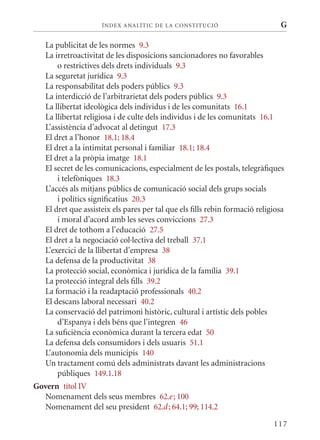 ÍN DE x ANALÍTIC DE LA CONSTITUCI ó                       G

   La publicitat de les normes 9.3
   La irretroactivitat de les disposicions sancionadores no favorables
       o restrictives dels drets individuals 9.3
   La seguretat jurídica 9.3
   La responsabilitat dels poders públics 9.3
   La interdicció de l’arbitrarietat dels poders públics 9.3
   La llibertat ideològica dels individus i de les comunitats 16.1
   La llibertat religiosa i de culte dels individus i de les comunitats 16.1
   L’assistència d’advocat al detingut 17.3
   El dret a l’honor 18.1; 18.4
   El dret a la intimitat personal i familiar 18.1; 18.4
   El dret a la pròpia imatge 18.1
   El secret de les comunicacions, especialment de les postals, telegràfiques
       i telefòniques 18.3
   L’accés als mitjans públics de comunicació social dels grups socials
       i polítics significatius 20.3
   El dret que assisteix els pares per tal que els fills rebin formació religiosa
       i moral d’acord amb les seves conviccions 27.3
   El dret de tothom a l’educació 27.5
   El dret a la negociació col·lectiva del treball 37.1
   L’exercici de la llibertat d’empresa 38
   La defensa de la productivitat 38
   La protecció social, econòmica i jurídica de la família 39.1
   La protecció integral dels fills 39.2
   La formació i la readaptació professionals 40.2
   El descans laboral necessari 40.2
   La conservació del patrimoni històric, cultural i artístic dels pobles
       d’Espanya i dels béns que l’integren 46
   La suficiència econòmica durant la tercera edat 50
   La defensa dels consumidors i dels usuaris 51.1
   L’autonomia dels municipis 140
   Un tractament comú dels administrats davant les administracions
       públiques 149.1.18
Govern títol IV
  Nomenament dels seus membres 62.e ; 100
  Nomenament del seu president 62.d ; 64.1; 99; 114.2

                                                                             117
 