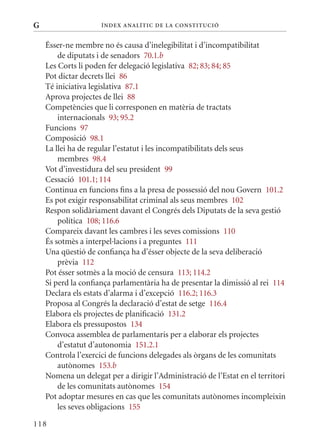 G                    Í nDE x anal ÍTIC DE la Cons TIT u CIó


    Ésser-ne membre no és causa d’inelegibilitat i d’incompatibilitat
        de diputats i de senadors 70.1.b
    Les Corts li poden fer delegació legislativa 82; 83; 84; 85
    Pot dictar decrets llei 86
    Té iniciativa legislativa 87.1
    Aprova projectes de llei 88
    Competències que li corresponen en matèria de tractats
        internacionals 93; 95.2
    Funcions 97
    Composició 98.1
    La llei ha de regular l’estatut i les incompatibilitats dels seus
        membres 98.4
    Vot d’investidura del seu president 99
    Cessació 101.1; 114
    Continua en funcions fins a la presa de possessió del nou Govern 101.2
    Es pot exigir responsabilitat criminal als seus membres 102
    Respon solidàriament davant el Congrés dels Diputats de la seva gestió
        política 108; 116.6
    Compareix davant les cambres i les seves comissions 110
    És sotmès a interpel·lacions i a preguntes 111
    Una qüestió de confiança ha d’ésser objecte de la seva deliberació
        prèvia 112
    Pot ésser sotmès a la moció de censura 113; 114.2
    Si perd la confiança parlamentària ha de presentar la dimissió al rei 114
    Declara els estats d’alarma i d’excepció 116.2; 116.3
    Proposa al Congrés la declaració d’estat de setge 116.4
    Elabora els projectes de planificació 131.2
    Elabora els pressupostos 134
    Convoca assemblea de parlamentaris per a elaborar els projectes
        d’estatut d’autonomia 151.2.1
    Controla l’exercici de funcions delegades als òrgans de les comunitats
        autònomes 153.b
    Nomena un delegat per a dirigir l’Administració de l’Estat en el territori
        de les comunitats autònomes 154
    Pot adoptar mesures en cas que les comunitats autònomes incompleixin
        les seves obligacions 155

118
 