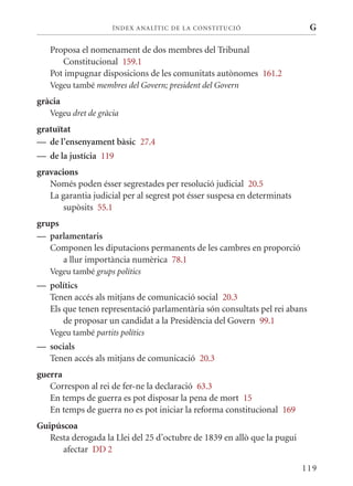 ÍN DE x ANALÍTIC DE LA CONSTITUCI ó                   G

   Proposa el nomenament de dos membres del Tribunal
      Constitucional 159.1
   Pot impugnar disposicions de les comunitats autònomes 161.2
   Vegeu també membres del Govern; president del Govern
gràcia
   Vegeu dret de gràcia
gratuïtat
— de l’ensenyament bàsic 27.4
— de la justícia 119
gravacions
   Només poden ésser segrestades per resolució judicial 20.5
   La garantia judicial per al segrest pot ésser suspesa en determinats
       supòsits 55.1
grups
— parlamentaris
   Componen les diputacions permanents de les cambres en proporció
      a llur importància numèrica 78.1
   Vegeu també grups polítics
— polítics
  Tenen accés als mitjans de comunicació social 20.3
  Els que tenen representació parlamentària són consultats pel rei abans
      de proposar un candidat a la Presidència del Govern 99.1
   Vegeu també partits polítics
— socials
  Tenen accés als mitjans de comunicació 20.3
guerra
   Correspon al rei de fer-ne la declaració 63.3
   En temps de guerra es pot disposar la pena de mort 15
   En temps de guerra no es pot iniciar la reforma constitucional 169
Guipúscoa
   Resta derogada la Llei del 25 d’octubre de 1839 en allò que la pugui
      afectar DD 2

                                                                          119
 