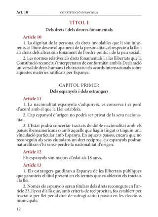 Art. 10                   ConsTITuCIó EsPanyola


                                TÍTol I
                 Dels drets i dels deures fonamentals
    article 10
    1. La dignitat de la persona, els drets inviolables que li són inhe-
rents, el lliure desenvolupament de la personalitat, el respecte a la llei i
als drets dels altres són fonament de l’ordre polític i de la pau social.
    2. Les normes relatives als drets fonamentals i a les llibertats que la
Constitució reconeix s’interpretaran de conformitat amb la Declaració
universal de drets humans i els tractats i els acords internacionals sobre
aquestes matèries ratificats per Espanya.

                         CAPÍTOL PRImER
                    Dels espanyols i dels estrangers
     article 11
     1. La nacionalitat espanyola s’adquireix, es conserva i es perd
d’acord amb el que la Llei estableix.
     2. Cap espanyol d’origen no podrà ser privat de la seva naciona-
litat.
     3. L’Estat podrà concertar tractats de doble nacionalitat amb els
països iberoamericans o amb aquells que hagin tingut o tinguin una
vinculació particular amb Espanya. En aquests països, encara que no
reconeguin als seus ciutadans un dret recíproc, els espanyols podran
naturalitzar-s’hi sense perdre la nacionalitat d’origen.
     article 12
     Els espanyols són majors d’edat als 18 anys.
     article 13
     1. Els estrangers gaudiran a Espanya de les llibertats públiques
que garanteix el títol present en els termes que estableixin els tractats
i la llei.
     2. Només els espanyols seran titulars dels drets reconeguts en l’ar-
ticle 23, llevat d’allò que, amb criteris de reciprocitat, fos establert per
tractat o per llei per al dret de sufragi actiu i passiu en les eleccions
municipals.
12
 