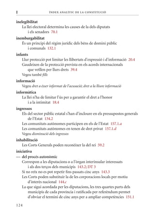 I                       Í nDE x anal ÍTIC DE la Cons TIT u CIó


inelegibilitat
    La llei electoral determina les causes de la dels diputats
        i els senadors 70.1
inembargabilitat
   És un principi del règim jurídic dels béns de domini públic
       i comunals 132.1
infants
    Llur protecció pot limitar les llibertats d’expressió i d’informació 20.4
    Gaudeixen de la protecció prevista en els acords internacionals
       que vetllen per llurs drets 39.4
    Vegeu també fills
informació
    Vegeu dret a ésser informat de l’acusació; dret a la lliure informació
informàtica
    La llei n’ha de limitar l’ús per a garantir el dret a l’honor
        i a la intimitat 18.4
ingressos
   Els del sector públic estatal s’han d’incloure en els pressupostos generals
       de l’Estat 134.2
   Les comunitats autònomes participen en els de l’Estat 157.1.a
   Les comunitats autònomes en tenen de dret privat 157.1.d
    Vegeu disminució dels ingressos
inhabilitació
   Les Corts Generals poden reconèixer la del rei 59.2
iniciativa
— del procés autonòmic
    Correspon a les diputacions o a l’òrgan interinsular interessats
        i als dos terços dels municipis 143.2; DT 3
    Si no reïx no es pot repetir fins passats cinc anys 143.3
    Les Corts poden substituir la de les corporacions locals per motiu
        d’interès nacional 144.c
    La que sigui acordada per les diputacions, les tres quartes parts dels
        municipis de cada província i ratificada per referèndum permet
        d’obviar el termini de cinc anys per a ampliar competències 151.1

124
 