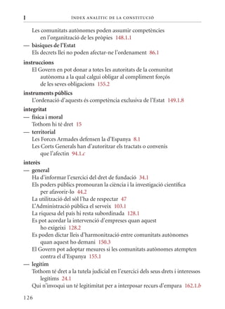 I                     Í nDE x anal ÍTIC DE la Cons TIT u CIó


  Les comunitats autònomes poden assumir competències
      en l’organització de les pròpies 148.1.1
— bàsiques de l’Estat
  Els decrets llei no poden afectar-ne l’ordenament 86.1
instruccions
    El Govern en pot donar a totes les autoritats de la comunitat
        autònoma a la qual calgui obligar al compliment forçós
        de les seves obligacions 155.2
instruments públics
    L’ordenació d’aquests és competència exclusiva de l’Estat 149.1.8
integritat
— física i moral
    Tothom hi té dret 15
— territorial
    Les Forces Armades defensen la d’Espanya 8.1
    Les Corts Generals han d’autoritzar els tractats o convenis
        que l’afectin 94.1.c
interès
— general
    Ha d’informar l’exercici del dret de fundació 34.1
    Els poders públics promouran la ciència i la investigació científica
        per afavorir-lo 44.2
    La utilització del sòl l’ha de respectar 47
    L’Administració pública el serveix 103.1
    La riquesa del país hi resta subordinada 128.1
    Es pot acordar la intervenció d’empreses quan aquest
        ho exigeixi 128.2
    Es poden dictar lleis d’harmonització entre comunitats autònomes
        quan aquest ho demani 150.3
    El Govern pot adoptar mesures si les comunitats autònomes atempten
        contra el d’Espanya 155.1
— legítim
    Tothom té dret a la tutela judicial en l’exercici dels seus drets i interessos
        legítims 24.1
    qui n’invoqui un té legitimitat per a interposar recurs d’empara 162.1.b

126
 