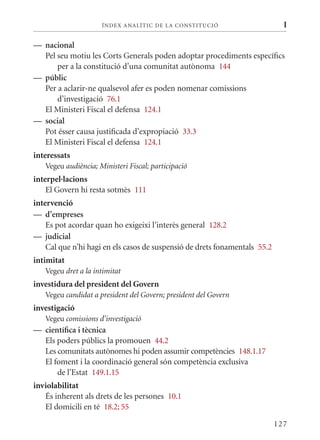 ÍN DE x ANALÍTIC DE LA CONSTITUCI ó                      I

— nacional
  Pel seu motiu les Corts Generals poden adoptar procediments específics
      per a la constitució d’una comunitat autònoma 144
— públic
  Per a aclarir-ne qualsevol afer es poden nomenar comissions
      d’investigació 76.1
  El ministeri Fiscal el defensa 124.1
— social
  Pot ésser causa justificada d’expropiació 33.3
  El ministeri Fiscal el defensa 124.1
interessats
   Vegeu audiència; Ministeri Fiscal; participació
interpel·lacions
    El Govern hi resta sotmès 111
intervenció
— d’empreses
    Es pot acordar quan ho exigeixi l’interès general 128.2
— judicial
    Cal que n’hi hagi en els casos de suspensió de drets fonamentals 55.2
intimitat
   Vegeu dret a la intimitat
investidura del president del Govern
   Vegeu candidat a president del Govern; president del Govern
investigació
   Vegeu comissions d’investigació
— científica i tècnica
  Els poders públics la promouen 44.2
  Les comunitats autònomes hi poden assumir competències 148.1.17
  El foment i la coordinació general són competència exclusiva
      de l’Estat 149.1.15
inviolabilitat
   És inherent als drets de les persones 10.1
   El domicili en té 18.2; 55

                                                                            127
 