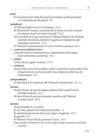 ÍN DE x ANALÍTIC DE LA CONSTITUCI ó                           J

jurat
   És la institució per mitjà de la qual els ciutadans poden participar
       en l’Administració de justícia 125
jurisdicció
    El Tribunal Suprem en té a tot Espanya 123.1
    El Tribunal de Comptes, sens perjudici de la que té, ha de trametre
        un informe anual a les Corts Generals 136.2
    Sens perjudici de la que correspon al Tribunal Suprem, els tribunals
        superiors de justícia culminen l’organització judicial de cada
        comunitat autònoma 152.1
    El Tribunal Constitucional en té a tot el territori espanyol 161.1
— contenciosa administrativa
    Controla l’activitat administrativa i reglamentària dels òrgans
        de les comunitats autònomes 153.c
— militar
    La llei n’ha de regular l’exercici 117.5
— ordinària
    Els principis rectors de la política social i econòmica només poden ésser
        al·legats davant seu d’acord amb el que disposin les lleis que els
        desenvolupen 53.3
jurisprudència
    És afectada per les sentències del Tribunal Constitucional 161.1.a
juristes
    Ho han d’ésser els qui són elegits membres del Consell General
       del Poder Judicial 122.3
    Ho han d’ésser els qui són nomenats membres del Tribunal
       Constitucional 159.2
justícia
    Desig d’establir-la preàmbul
    És un valor superior de l’ordenament jurídic 1.1
    És administrada en nom del rei per jutges i magistrats 117.1
    És gratuïta 119
    El ministeri Fiscal n’ha de promoure l’acció 124.1
   Vegeu també Administració de justícia; jutges; jutjats; procediment judicial;
      tribunals

                                                                              129
 