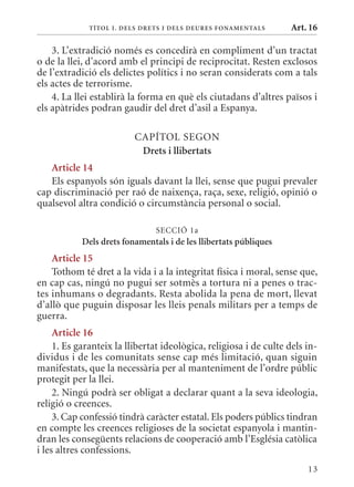 T ÍTol I. D Els DrETs I DEls DEurEs F onamEn Tals     Art. 16

    3. L’extradició només es concedirà en compliment d’un tractat
o de la llei, d’acord amb el principi de reciprocitat. Resten exclosos
de l’extradició els delictes polítics i no seran considerats com a tals
els actes de terrorisme.
    4. La llei establirà la forma en què els ciutadans d’altres països i
els apàtrides podran gaudir del dret d’asil a Espanya.

                          CAPÍTOL SEGON
                           Drets i llibertats
   article 14
   Els espanyols són iguals davant la llei, sense que pugui prevaler
cap discriminació per raó de naixença, raça, sexe, religió, opinió o
qualsevol altra condició o circumstància personal o social.

                                SECCIó 1a
            Dels drets fonamentals i de les llibertats públiques
    article 15
    Tothom té dret a la vida i a la integritat física i moral, sense que,
en cap cas, ningú no pugui ser sotmès a tortura ni a penes o trac-
tes inhumans o degradants. Resta abolida la pena de mort, llevat
d’allò que puguin disposar les lleis penals militars per a temps de
guerra.
     article 16
     1. Es garanteix la llibertat ideològica, religiosa i de culte dels in-
dividus i de les comunitats sense cap més limitació, quan siguin
manifestats, que la necessària per al manteniment de l’ordre públic
protegit per la llei.
     2. Ningú podrà ser obligat a declarar quant a la seva ideologia,
religió o creences.
     3. Cap confessió tindrà caràcter estatal. Els poders públics tindran
en compte les creences religioses de la societat espanyola i mantin-
dran les consegüents relacions de cooperació amb l’Església catòlica
i les altres confessions.
                                                                        13
 
