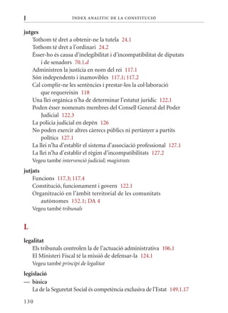 J                     Í nDE x anal ÍTIC DE la Cons TIT u CIó


jutges
    Tothom té dret a obtenir-ne la tutela 24.1
    Tothom té dret a l’ordinari 24.2
    Ésser-ho és causa d’inelegibilitat i d’incompatibilitat de diputats
        i de senadors 70.1.d
    Administren la justícia en nom del rei 117.1
    Són independents i inamovibles 117.1; 117.2
    Cal complir-ne les sentències i prestar-los la col·laboració
        que requereixin 118
    Una llei orgànica n’ha de determinar l’estatut jurídic 122.1
    Poden ésser nomenats membres del Consell General del Poder
        Judicial 122.3
    La policia judicial en depèn 126
    No poden exercir altres càrrecs públics ni pertànyer a partits
        polítics 127.1
    La llei n’ha d’establir el sistema d’associació professional 127.1
    La llei n’ha d’establir el règim d’incompatibilitats 127.2
    Vegeu també intervenció judicial; magistrats
jutjats
    Funcions 117.3; 117.4
    Constitució, funcionament i govern 122.1
    Organització en l’àmbit territorial de les comunitats
        autònomes 152.1; DA 4
    Vegeu també tribunals


L
legalitat
   Els tribunals controlen la de l’actuació administrativa 106.1
   El ministeri Fiscal té la missió de defensar-la 124.1
    Vegeu també principi de legalitat
legislació
— bàsica
    La de la Seguretat Social és competència exclusiva de l’Estat 149.1.17

130
 