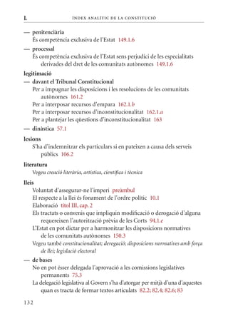 L                       Í nDE x anal ÍTIC DE la Cons TIT u CIó


— penitenciària
  És competència exclusiva de l’Estat 149.1.6
— processal
  És competència exclusiva de l’Estat sens perjudici de les especialitats
      derivades del dret de les comunitats autònomes 149.1.6
legitimació
— davant el Tribunal Constitucional
    Per a impugnar les disposicions i les resolucions de les comunitats
        autònomes 161.2
    Per a interposar recursos d’empara 162.1.b
    Per a interposar recursos d’inconstitucionalitat 162.1.a
    Per a plantejar les qüestions d’inconstitucionalitat 163
— dinàstica 57.1
lesions
    S’ha d’indemnitzar els particulars si en pateixen a causa dels serveis
        públics 106.2
literatura
    Vegeu creació literària, artística, científica i tècnica
lleis
    Voluntat d’assegurar-ne l’imperi preàmbul
    El respecte a la llei és fonament de l’ordre polític 10.1
    Elaboració títol III, cap. 2
    Els tractats o convenis que impliquin modificació o derogació d’alguna
        requereixen l’autorització prèvia de les Corts 94.1.e
    L’Estat en pot dictar per a harmonitzar les disposicions normatives
        de les comunitats autònomes 150.3
    Vegeu també constitucionalitat; derogació; disposicions normatives amb força
       de llei; legislació electoral
— de bases
  No en pot ésser delegada l’aprovació a les comissions legislatives
      permanents 75.3
  La delegació legislativa al Govern s’ha d’atorgar per mitjà d’una d’aquestes
      quan es tracta de formar textos articulats 82.2; 82.4; 82.6; 83

132
 