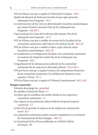 L                   Í nDE x anal ÍTIC DE la Cons TIT u CIó


    N’hi ha d’haver una per a regular el Tribunal de Comptes 136.4
    qualsevol alteració de límits provincials cal que sigui aprovada
        mitjançant una d’aquestes 141.1
    Les intervencions de les Corts en determinades iniciatives autonòmiques
        per motiu d’interès nacional s’han de fer mitjançant una
        d’aquestes 144; DT 5
    L’aprovació per les Corts de la reforma dels estatuts s’ha de fer
        mitjançant una d’aquestes 147.3
    N’hi ha d’haver una per a establir els termes de les facultats de les
        comunitats autònomes amb relació a les policies locals 148.1.22
    N’hi ha d’haver una per a establir el marc a què s’han de cenyir
        les policies autonòmiques 149.1.29
    La transferència o la delegació de facultats a les comunitats autònomes
        en matèries de titularitat estatal s’ha de fer mitjançant una
        d’aquestes 150.2
    L’organització de les demarcacions judicials de les comunitats
        autònomes ha de respectar la del poder judicial 152.1; DA 4
    N’hi pot haver una per a regular l’exercici de competències financeres
        de les comunitats autònomes i la col·laboració financera entre
        aquestes i l’Estat 157.3
    N’hi ha d’haver una per a regular el Tribunal Constitucional 162.2; 165
llengües espanyoles
    Voluntat de protegir-les preàmbul
    El castellà és l’oficial de l’Estat 3.1
    Les altres que la castellana són també oficials en les respectives
        comunitats autònomes 3.2
    Llur riquesa és un patrimoni cultural objecte d’especial respecte
        i protecció 3.3
    La llei n’ha de garantir el respecte en els mitjans de comunicació
        social 20.3
    Les comunitats autònomes poden assumir competències en el foment
        de l’ensenyament de llurs llengües 148.1.17
    La Constitució hi ha d’ésser publicada en el Boletín Oficial
        del Estado DF

134
 