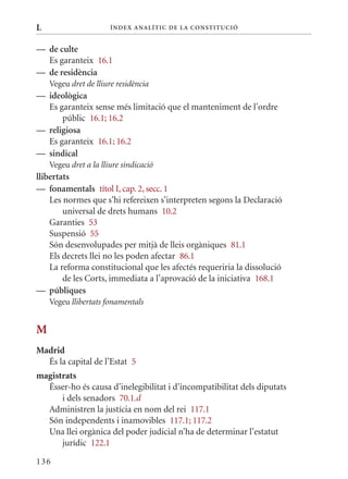 L                      Í nDE x anal ÍTIC DE la Cons TIT u CIó


— de culte
  Es garanteix 16.1
— de residència
    Vegeu dret de lliure residència
— ideològica
  Es garanteix sense més limitació que el manteniment de l’ordre
      públic 16.1; 16.2
— religiosa
  Es garanteix 16.1; 16.2
— sindical
    Vegeu dret a la lliure sindicació
llibertats
— fonamentals títol I, cap. 2, secc. 1
    Les normes que s’hi refereixen s’interpreten segons la Declaració
        universal de drets humans 10.2
    Garanties 53
    Suspensió 55
    Són desenvolupades per mitjà de lleis orgàniques 81.1
    Els decrets llei no les poden afectar 86.1
    La reforma constitucional que les afectés requeriria la dissolució
        de les Corts, immediata a l’aprovació de la iniciativa 168.1
— públiques
    Vegeu llibertats fonamentals


M
Madrid
  És la capital de l’Estat 5
magistrats
  Ésser-ho és causa d’inelegibilitat i d’incompatibilitat dels diputats
      i dels senadors 70.1.d
  Administren la justícia en nom del rei 117.1
  Són independents i inamovibles 117.1; 117.2
  Una llei orgànica del poder judicial n’ha de determinar l’estatut
      jurídic 122.1

136
 
