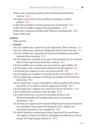 ÍN DE x ANALÍTIC DE LA CONSTITUCI ó                   M

   Poden ésser nomenats membres del Consell General del Poder
       Judicial 122.3
   No poden exercir altres càrrecs públics ni pertànyer a partits
       polítics 127.1
   La llei n’ha d’establir el sistema d’associació professional 127.1
   La llei n’ha d’establir el règim d’incompatibilitats 127.2
   Poden ésser nomenats membres del Tribunal Constitucional 159.2
   Vegeu també jutges
majoria
   Vegeu quòrum
— absoluta
  Cal a les cambres per a aprovar-ne els reglaments i llurs reformes 72.1
  Cal a les cambres per a aprovar el Reglament de les Corts Generals 72.2
  Cal a les cambres per a la petició de sessió extraordinària que poden
     formular llurs membres 73.2
  Cal al Congrés per a decidir en cas que el text presentat per la Comissió
     mixta no fos aprovat per totes dues cambres 74.2
  Cal a les cambres per a acordar que una sessió no sigui pública 80
  Cal al Congrés en la votació final conjunta d’una llei orgànica 81.2
  Cal al Senat per a oposar el veto a un projecte de llei 90.2
  Cal al Congrés per a ratificar un projecte de llei vetat pel Senat 90.2
  Cal al Congrés per a atorgar la confiança al candidat a la Presidència
     del Govern 99.3
  Cal al Congrés per a acusar el president o altres membres del Govern
     de traïció o d’un delicte contra la seguretat de l’Estat 102.2
  Cal al Congrés per a adoptar una moció de censura al Govern 113.1
  Cal al Congrés per a declarar l’estat de setge 116.4
  Cal a cada cambra per a acordar la necessitat de dictar una
     llei harmonitzadora de les disposicions de les comunitats
     autònomes 150.3
  Cal al Senat per a aprovar prèviament l’adopció pel Govern de mesures
     per a protegir l’interès general d’Espanya o per a obligar una
     comunitat autònoma a un compliment 155.1
  Un text de reforma constitucional sobre el qual no hi ha acord entre
     el Congrés i el Senat l’ha d’haver obtinguda favorablement al Senat
     perquè el Congrés pugui aprovar-lo 167.2

                                                                        137
 