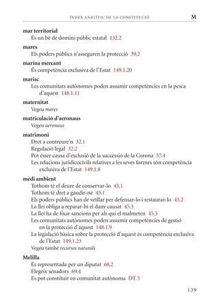 ÍN DE x ANALÍTIC DE LA CONSTITUCI ó                   M

mar territorial
  És un bé de domini públic estatal 132.2
mares
  Els poders públics n’asseguren la protecció 39.2
marina mercant
  És competència exclusiva de l’Estat 149.1.20
marisc
  Les comunitats autònomes poden assumir competències en la pesca
       d’aquest 148.1.11
maternitat
   Vegeu mares
matriculació d’aeronaus
   Vegeu aeronaus
matrimoni
  Dret a contreure’n 32.1
  Regulació legal 32.2
  Pot ésser causa d’exclusió de la successió de la Corona 57.4
  Les relacions juridicocivils relatives a les seves formes són competència
      exclusiva de l’Estat 149.1.8
medi ambient
  Tothom té el deure de conservar-lo 45.1
  Tothom té dret a gaudir-ne 45.1
  Els poders públics han de vetllar per defensar-lo i restaurar-lo 45.2
  La llei obliga a reparar-hi el dany causat 45.3
  La llei ha de fixar sancions per als qui el malmeten 45.3
  Les comunitats autònomes poden assumir competències de gestió
      en la protecció d’aquest 148.1.9
  La legislació bàsica sobre la protecció d’aquest és competència exclusiva
      de l’Estat 149.1.23
   Vegeu també recursos naturals
Melilla
  És representada per un diputat 68.2
  Elegeix senadors 69.4
  Es pot constituir en comunitat autònoma DT 5

                                                                         139
 