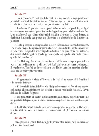 Art. 17                   ConsTITuCIó EsPanyola


     article 17
     1. Tota persona té dret a la llibertat i a la seguretat. Ningú podrà ser
privat de la seva llibertat, sinó amb l’observança del que estableix aquest
article i en els casos i en la forma previstos en la llei.
     2. La detenció preventiva no podrà durar més temps del que sigui
estrictament necessari per a fer les indagacions per tal d’aclarir els fets
i, en qualsevol cas, dins el termini màxim de setanta-dues hores, el
detingut haurà de ser posat en llibertat o a disposició de l’autoritat
judicial.
     3. Tota persona detinguda ha de ser informada immediatament,
i de manera que li sigui comprensible, dels seus drets i de les raons de
la detenció, i no podrà ser obligada a declarar. Es garanteix l’assistència
d’advocat al detingut en les diligències policials i judicials, en la forma
que la llei estableixi.
     4. La llei regularà un procediment d’habeas corpus per tal de
posar immediatament a disposició judicial tota persona detinguda
il·legalment. També es determinarà per llei el termini màxim de du-
rada de la presó provisional.
    article 18
    1. Es garanteix el dret a l’honor, a la intimitat personal i familiar i
a la pròpia imatge.
    2. El domicili és inviolable. No s’hi podrà entrar ni fer-hi cap escor-
coll sense el consentiment del titular o sense resolució judicial, llevat
del cas de delicte flagrant.
    3. Es garanteix el secret de les comunicacions i, especialment, de
les postals, telegràfiques i telefòniques, excepte en cas de resolució ju-
dicial.
    4. La llei limitarà l’ús de la informàtica per tal de garantir l’honor i
la intimitat personal i familiar dels ciutadans i el ple exercici dels seus
drets.
    article 19
    Els espanyols tenen dret a elegir lliurement la residència i a circular
pel territori nacional.
14
 