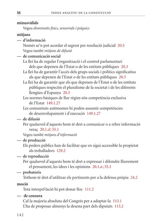 M                      Í nDE x anal ÍTIC DE la Cons TIT u CIó


minusvàlids
    Vegeu disminuïts físics, sensorials i psíquics
mitjans
— d’informació
   Només se’n pot acordar el segrest per resolució judicial 20.5
    Vegeu també mitjans de difusió
— de comunicació social
  La llei ha de regular l’organització i el control parlamentari
      dels que depenen de l’Estat o de les entitats públiques 20.3
  La llei ha de garantir l’accés dels grups socials i polítics significatius
      als que depenen de l’Estat o de les entitats públiques 20.3
  La llei ha de garantir que els que depenen de l’Estat o de les entitats
      públiques respectin el pluralisme de la societat i de les diferents
      llengües d’Espanya 20.3
  Les normes bàsiques de llur règim són competència exclusiva
      de l’Estat 149.1.27
  Les comunitats autònomes hi poden assumir competències
      de desenvolupament i d’execució 149.1.27
— de difusió
  Per qualsevol d’aquests hom té dret a comunicar o a rebre informació
      veraç 20.1.d ; 55.1
    Vegeu també mitjans d’informació
— de producció
  Els poders públics han de facilitar que en sigui accessible la propietat
      als treballadors 129.2
— de reproducció
  Per qualsevol d’aquests hom té dret a expressar i difondre lliurement
      el pensament, les idees i les opinions 20.1.a ; 55.1
— probatoris
  Tothom té dret d’utilitzar els pertinents per a la defensa pròpia 24.2
moció
  Tota interpel·lació hi pot donar lloc 111.2
— de censura
  Cal la majoria absoluta del Congrés per a adoptar-la 113.1
  L’ha de proposar almenys la desena part dels diputats 113.2

142
 