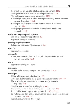 ÍN DE x ANALÍTIC DE LA CONSTITUCI ó                   M

   Ha d’incloure un candidat a la Presidència del Govern 113.2
   No es pot votar abans de cinc dies de la presentació 113.3
   S’hi poden presentar mocions alternatives 113.3
   Si es rebutja, els signataris no en poden presentar cap més dins el mateix
        període de sessions 113.4
   Si s’adopta, el Govern ha de dimitir i resta investit el candidat
        proposat 114.2
   No es pot proposar de dissoldre les cambres quan n’hi ha una
        en tràmit 115.2
modalitats lingüístiques d’Espanya
  Són objecte de respecte i protecció 3.2
   Vegeu també llengües espanyoles
monarquia parlamentària
  És la forma política de l’Estat espanyol 1.3
moneda
   Vegeu sistema monetari
monopolis
  Poden ésser reservats al sector públic els de determinats recursos
     i serveis essencials 128.2
moral
   Vegeu formació religiosa i moral
motivació
  Les sentències judicials sempre l’han de contenir 120.3
municipis
  L’Estat s’hi organitza territorialment 137
  Gaudeixen d’autonomia per a la gestió dels interessos propis 137; 140
  Llur govern i administració corresponen als ajuntaments
      respectius 140
  Gaudeixen de personalitat jurídica plena 140
  La llei regula la procedència del règim de consell obert 140
  Tenen iniciativa en els processos autonòmics 143.2; 151.1
  En l’alteració de llurs termes les comunitats autònomes poden assumir
      competències 148.1.2
   Vegeu també agrupacions de municipis

                                                                         143
 