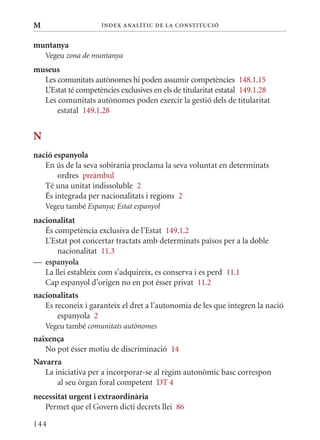 M                    Í nDE x anal ÍTIC DE la Cons TIT u CIó


muntanya
    Vegeu zona de muntanya
museus
  Les comunitats autònomes hi poden assumir competències 148.1.15
  L’Estat té competències exclusives en els de titularitat estatal 149.1.28
  Les comunitats autònomes poden exercir la gestió dels de titularitat
      estatal 149.1.28


N
nació espanyola
   En ús de la seva sobirania proclama la seva voluntat en determinats
       ordres preàmbul
   Té una unitat indissoluble 2
   És integrada per nacionalitats i regions 2
    Vegeu també Espanya; Estat espanyol
nacionalitat
   És competència exclusiva de l’Estat 149.1.2
   L’Estat pot concertar tractats amb determinats països per a la doble
       nacionalitat 11.3
— espanyola
   La llei estableix com s’adquireix, es conserva i es perd 11.1
   Cap espanyol d’origen no en pot ésser privat 11.2
nacionalitats
   Es reconeix i garanteix el dret a l’autonomia de les que integren la nació
       espanyola 2
    Vegeu també comunitats autònomes
naixença
   No pot ésser motiu de discriminació 14
Navarra
   La iniciativa per a incorporar-se al règim autonòmic basc correspon
       al seu òrgan foral competent DT 4
necessitat urgent i extraordinària
   Permet que el Govern dicti decrets llei 86

144
 