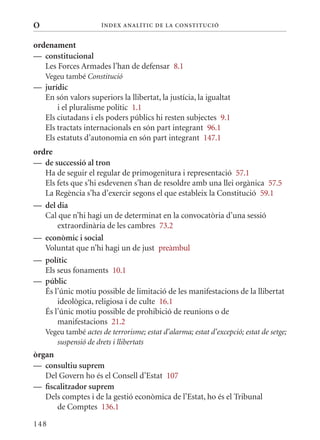 O                      Í nDE x anal ÍTIC DE la Cons TIT u CIó


ordenament
— constitucional
   Les Forces Armades l’han de defensar 8.1
    Vegeu també Constitució
— jurídic
  En són valors superiors la llibertat, la justícia, la igualtat
      i el pluralisme polític 1.1
  Els ciutadans i els poders públics hi resten subjectes 9.1
  Els tractats internacionals en són part integrant 96.1
  Els estatuts d’autonomia en són part integrant 147.1
ordre
— de successió al tron
   Ha de seguir el regular de primogenitura i representació 57.1
   Els fets que s’hi esdevenen s’han de resoldre amb una llei orgànica 57.5
   La Regència s’ha d’exercir segons el que estableix la Constitució 59.1
— del dia
   Cal que n’hi hagi un de determinat en la convocatòria d’una sessió
       extraordinària de les cambres 73.2
— econòmic i social
   Voluntat que n’hi hagi un de just preàmbul
— polític
   Els seus fonaments 10.1
— públic
   És l’únic motiu possible de limitació de les manifestacions de la llibertat
       ideològica, religiosa i de culte 16.1
   És l’únic motiu possible de prohibició de reunions o de
       manifestacions 21.2
    Vegeu també actes de terrorisme; estat d’alarma; estat d’excepció; estat de setge;
       suspensió de drets i llibertats
òrgan
— consultiu suprem
   Del Govern ho és el Consell d’Estat 107
— fiscalitzador suprem
   Dels comptes i de la gestió econòmica de l’Estat, ho és el Tribunal
      de Comptes 136.1

148
 