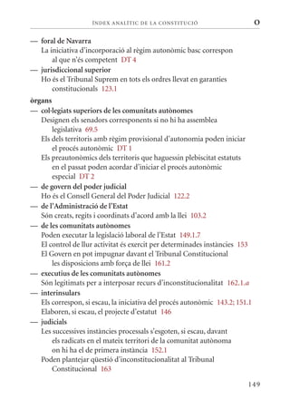 ÍN DE x ANALÍTIC DE LA CONSTITUCI ó                      O

— foral de navarra
  La iniciativa d’incorporació al règim autonòmic basc correspon
      al que n’és competent DT 4
— jurisdiccional superior
  Ho és el Tribunal Suprem en tots els ordres llevat en garanties
      constitucionals 123.1
òrgans
— col·legiats superiors de les comunitats autònomes
   Designen els senadors corresponents si no hi ha assemblea
       legislativa 69.5
   Els dels territoris amb règim provisional d’autonomia poden iniciar
       el procés autonòmic DT 1
   Els preautonòmics dels territoris que haguessin plebiscitat estatuts
       en el passat poden acordar d’iniciar el procés autonòmic
       especial DT 2
— de govern del poder judicial
   Ho és el Consell General del Poder Judicial 122.2
— de l’administració de l’Estat
   Són creats, regits i coordinats d’acord amb la llei 103.2
— de les comunitats autònomes
   Poden executar la legislació laboral de l’Estat 149.1.7
   El control de llur activitat és exercit per determinades instàncies 153
   El Govern en pot impugnar davant el Tribunal Constitucional
       les disposicions amb força de llei 161.2
— executius de les comunitats autònomes
   Són legitimats per a interposar recurs d’inconstitucionalitat 162.1.a
— interinsulars
   Els correspon, si escau, la iniciativa del procés autonòmic 143.2; 151.1
   Elaboren, si escau, el projecte d’estatut 146
— judicials
   Les successives instàncies processals s’esgoten, si escau, davant
       els radicats en el mateix territori de la comunitat autònoma
       on hi ha el de primera instància 152.1
   Poden plantejar qüestió d’inconstitucionalitat al Tribunal
       Constitucional 163

                                                                         149
 